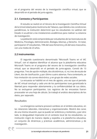 La tecnologia educativa en tiempos de pandemia 21
en el programa del verano de la investigación científica virtual, que se
desarrolló en el periodo de junio-agosto.
2.1. Contexto y Participantes
El estudio se realizó en el Verano de la Investigación Científica Virtual
de la Universidad Juárez Autónoma de Tabasco, que debido a las condiciones
pandémicas, la institución determinó que los estudiantes no saldrían del
Estado ni acudirían a las instalaciones académicas para realizar su estancia
de investigación.
La población está comprendida por estudiantes de las licenciaturas de
Medicina, Psicología, Administración, Biología, Idiomas, y Derecho. En total,
participaron 47 estudiantes, 74% del sexo femenino y 26 del sexo masculino,
con una media de 23 años.
2.2 instrumentos
El segundo cuestionario denominado “Microsoft Teams en el VIC
Virtual”, con el objetivo Identificar el alcance que la plataforma educativa
Microsoft Teams en el programa del verano de la investigación científica
virtual, que se desarrolló en el periodo de junio-agosto. Constó de 13
preguntas. Tres de opción múltiple, dos dicotómicas, sí, no; tres de escala de
Likert, dos de clasificación, y por último cuatro abiertas. Para contestarlo, se
hizo invitación vía correo electrónico, y en grupo de redes sociales.
La encuesta se habilitó en el mes de agosto, una vez que el periodo
de VIC virtual concluyó y cada uno de los participantes tuvo garantizada la
libertad para responder abiertamente y la confidencialidad de sus datos.
No se excluyeron participantes. Los registros de las encuestas fueron
procesador en una hoja de cálculo. Se trabajó el análisis descriptivos de los
datos, por separado.
Resultados
La emergencia sanitaria provocó cambios en el ámbito educativo, en
las relaciones laborales, interactivas y organizacionales. Mostró dos caras
de una misma situación, que se puede ser eclécticos y resilientes, y por otro
lado, la desigualdad imperante en el contexto local de los estudiantes. La
institución migró de manera rápida y expedita a la plataforma educativa,
un conjunto de dinámicas y prácticas académicas, administrativas y de
investigación.
 