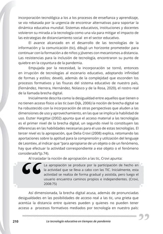 La tecnología educativa en tiempos de pandemia
210
incorporación tecnológica a los a los procesos de enseñanza y aprendizaje,
se vio rebasada por la urgencia de encontrar alternativas para soportar la
dinámica educativa mundial. Sistemas educativos, instituciones y docentes
volvieron su mirada a la tecnología como una vía para mitigar el impacto de
las estrategias de distanciamiento social en el sector educativo.
El avance alcanzado en el desarrollo de las tecnologías de la
información y la comunicación (tic), dibujó un horizonte prometedor para
continuar con la formación a de niños y jóvenes con mecanismos a distancia.
Las resistencias para la inclusión de tecnología, encontraron su punto de
quiebre en la coyuntura de la pandemia.
Empujada por la necesidad, la incorporación se tornó, entonces
en irrupción de tecnologías al escenario educativo, adoptando infinidad
de formas y estilos; develó, además de la complejidad que esconden los
procesos formativos y las fisuras del sistema educativo de nuestro país,
(Fernández, Herrera, Hernández, Nolasco y de la Rosa, 2020), el rostro real
de la llamada brecha digital.
Inicialmente descrita como la desigualdad entre aquellos que tienen o
no tienen acceso físico a las tic (van Dijk, 2006) la noción de brecha digital se
ha robustecido con la incorporación de otras perspectivas que aluden a las
dimensiones de uso y aprovechamiento, en las que se implica la habilidad de
uso. Eszter Hargittai (2002) apunta que el acceso material a las tecnologías
es el primer nivel de la brecha digital, un segundo nivel lo constituyen las
diferencias en las habilidades necesarias para el uso de estas tecnologías. El
tercer nivel es la apropiación, que Delia Crovi (2008) explica, retomando las
aportaciones sobre la aptitud para la comprensión y utilización del lenguaje
de Leontiev, al indicar que “para apropiarse de un objeto o de un fenómeno,
hay que efectuar la actividad correspondiente a ese objeto o el fenómeno
considerado”(p.74).
Al trasladar la noción de apropiación a las tic, Crovi apunta:
La apropiación se produce por la participación de hecho en
la actividad que se lleva a cabo con las TIC. Inicialmente, esta
actividad se realiza de forma gradual y asistida, pero luego el
usuario encuentra caminos propios e independientes. (Crovi,
2008:75)
Así dimensionada, la brecha digital acusa, además de pronunciadas
desigualdades en las posibilidades de acceso real a las tic, una grieta que
acentúa la distancia entre quienes pueden y quienes no pueden tener
acceso a procesos formativos mediados por tecnología en nuestro país:
 