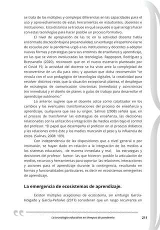La tecnologia educativa en tiempos de pandemia 211
se trata de las múltiples y complejas diferencias en las capacidades para el
uso y aprovechamiento de estas herramientas en estudiantes, docentes e
instituciones. Esta distancia se traduce en qué se puede o qué se logra hacer
con estas tecnologías para hacer posible un proceso formativo.
El nivel de apropiación de las tic en la actividad docente había
encontrado discreción bajo la presencialidad, sin embargo el repentino cierre
de escuelas por la pandemia urgió a las instituciones y docentes a adoptar
nuevas formas y estrategias para sus entornos de enseñanza y aprendizaje,
en las que se vieron involucradas las tecnologías. Rappoport, Rodríguez y
Bressanello (2020), reconocen que en el nuevo escenario planteado por
el Covid 19, la actividad del docente se ha visto ante la complejidad de
reconvertirse de un día para otro, y apuntan que dicha reconversión “se
vincula con el uso pedagógico de tecnologías digitales, la creatividad para
resolver distintos retos que la situación excepcional plantea, el despliegue
de estrategias de comunicación sincrónicas (inmediata) y asincrónicas
(no inmediata) y el diseño de planes o guías de trabajo para desarrollar el
aprendizaje autónomo.”
Lo anterior sugiere que el docente actúa como catalizador en los
cambios y las eventuales transformaciones del proceso de enseñanza y
aprendizaje, cualquiera que sea su origen. Salinas (2008) señala que, en
el proceso de transformar las estrategias de enseñanza, las decisiones
relacionadas con la utilización e integración de medios están bajo el control
del profesor. “El papel que desempeña el profesor en el proceso didáctico
y las relaciones entre éste y los medios marcarán el peso y la influencia de
éstos. (Salinas, 2008: 109).
Con independencia de las disposiciones que a nivel general o por
institución, se hayan dado en relación a la integración de los medios a
los sistemas educativos, de manera inmediata y real, las estrategias y
decisiones del profesor fueron las que hicieron posible la articulación de
medios, recursos y herramientas para soportar las relaciones, interacciones
y acciones para el aprendizaje durante la contingencia, resultando en
formas y funcionalidades particulares, es decir en ecosistemas emergentes
de aprendizaje.
La emergencia de ecosistemas de aprendizaje.
Existen múltiples acepciones de ecosistema, sin embargo García-
Holgado y García-Peñalvo (2017) consideran que un rasgo recurrente en
 
