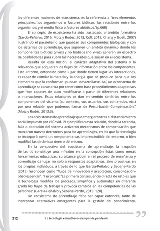 La tecnología educativa en tiempos de pandemia
212
las diferentes nociones de ecosistema, es la referencia a “tres elementos
principales: los organismos o factores bióticos; las relaciones entre los
organismos; y el medio físico o factores abióticos.”(p.668)
El concepto de ecosistema ha sido trasladado al ámbito formativo
(García-Peñalvo, 2016; Motz y Rodes, 2013; Coll, 2013; Chang y Guetl, 2007)
ilustrando el paralelismo que guardan sus componentes biológicos y con
los sistemas de aprendizaje, que suponen un ámbito dinámico donde los
componentes bióticos (vivos) y no bióticos (no vivos) generan un espectro
de posibilidades para cubrir las necesidades que surjan en el ecosistema.
Resalta en esta noción, el carácter adaptativo del sistema y la
relevancia que adquieren los flujos de información entre los componentes.
Este entorno, entendido como lugar donde tienen lugar las interacciones,
es capaz de asimilar la materia y la energía que se produce para que los
elementos que lo conforman puedan desarrollarse. Así, un ecosistema de
aprendizaje se caracteriza por tener como base procedimientos adaptativos
que “son capaces de auto modificarse a partir de diferentes relaciones
o interacciones. Estas relaciones se dan en sentido simétrico entre los
componentes del sistema (su contexto, sus usuarios, sus contenidos, etc.)
por una relación que podemos llamar de Perturbación-Compensación.”
(Motz y Rodés, 2013:3).
Losecosistemasdeaprendizajequeemergierontraseldistanciamiento
social impuesto por el Covid-19 ejemplifican esta relación, donde la carencia,
falla o alteración del sistema activaron mecanismos de compensación que
marcaron nuevos derroteros para los aprendizajes, en los que la tecnología
se incorporó como un componente casi imprescindible del entorno, o bien
modificó las dinámicas dentro del mismo.
En la perspectiva del ecosistema de aprendizaje, la irrupción
de las tic constituye una inflexión en la concepción éstas como meras
herramientas educativas; su alcance global en el proceso de enseñanza y
aprendizaje da lugar no solo a respuestas adaptativas, sino proactivas en
los propios individuos, a través de lo que García-Peñalvo y Seoane-Pardo
(2015) reconocen como “flujos de innovación y aceptación, consolidación-
obsolescencia”. Y explican: “La primera consecuencia directa de esto es que
la tecnología modifica los procesos, simplifica y automatiza en diferente
grado los flujos de trabajo y provoca cambios en las competencias de las
personas” (García-Peñalvo y Seoane-Pardo, 2015: 120).
Un ecosistema de aprendizaje debe ser capaz entonces, tanto de
incorporar alternativas emergentes para la gestión del conocimiento,
 