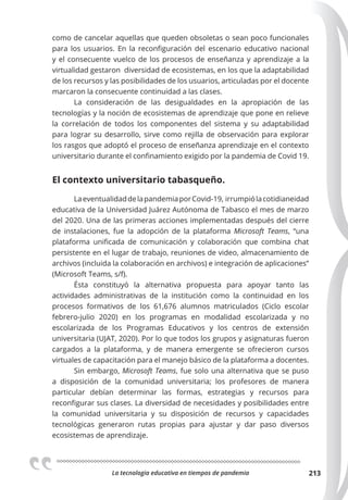 La tecnologia educativa en tiempos de pandemia 213
como de cancelar aquellas que queden obsoletas o sean poco funcionales
para los usuarios. En la reconfiguración del escenario educativo nacional
y el consecuente vuelco de los procesos de enseñanza y aprendizaje a la
virtualidad gestaron diversidad de ecosistemas, en los que la adaptabilidad
de los recursos y las posibilidades de los usuarios, articuladas por el docente
marcaron la consecuente continuidad a las clases.
La consideración de las desigualdades en la apropiación de las
tecnologías y la noción de ecosistemas de aprendizaje que pone en relieve
la correlación de todos los componentes del sistema y su adaptabilidad
para lograr su desarrollo, sirve como rejilla de observación para explorar
los rasgos que adoptó el proceso de enseñanza aprendizaje en el contexto
universitario durante el confinamiento exigido por la pandemia de Covid 19.
El contexto universitario tabasqueño.
LaeventualidaddelapandemiaporCovid-19, irrumpiólacotidianeidad
educativa de la Universidad Juárez Autónoma de Tabasco el mes de marzo
del 2020. Una de las primeras acciones implementadas después del cierre
de instalaciones, fue la adopción de la plataforma Microsoft Teams, “una
plataforma unificada de comunicación y colaboración que combina chat
persistente en el lugar de trabajo, reuniones de video, almacenamiento de
archivos (incluida la colaboración en archivos) e integración de aplicaciones”
(Microsoft Teams, s/f).
Ésta constituyó la alternativa propuesta para apoyar tanto las
actividades administrativas de la institución como la continuidad en los
procesos formativos de los 61,676 alumnos matriculados (Ciclo escolar
febrero-julio 2020) en los programas en modalidad escolarizada y no
escolarizada de los Programas Educativos y los centros de extensión
universitaria (UJAT, 2020). Por lo que todos los grupos y asignaturas fueron
cargados a la plataforma, y de manera emergente se ofrecieron cursos
virtuales de capacitación para el manejo básico de la plataforma a docentes.
Sin embargo, Microsoft Teams, fue solo una alternativa que se puso
a disposición de la comunidad universitaria; los profesores de manera
particular debían determinar las formas, estrategias y recursos para
reconfigurar sus clases. La diversidad de necesidades y posibilidades entre
la comunidad universitaria y su disposición de recursos y capacidades
tecnológicas generaron rutas propias para ajustar y dar paso diversos
ecosistemas de aprendizaje.
 