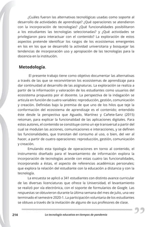 La tecnología educativa en tiempos de pandemia
214
¿Cuáles fueron las alternativas tecnológicas usadas como soporte al
desarrollo de actividades de aprendizaje? ¿Qué operaciones se atendieron
con la incorporación de tecnologías? ¿Qué funcionalidades posibilitaron
a los estudiantes las tecnologías seleccionadas? y ¿Qué actividades se
privilegiaron para interactuar con el contenido? La exploración de estos
aspectos pretende identificar los rasgos de los ecosistemas emergentes
en los en los que se desarrolló la actividad universitaria y bosquejar las
tendencias de incorporación uso y apropiación de las tecnologías para la
docencia en la institución.
Metodología.
El presente trabajo tiene como objetivo documentar las alternativas
a través de las que se reconvirtieron los ecosistemas de aprendizaje para
dar continuidad al desarrollo de las asignaturas. La exploración se realiza a
partir de la información y valoración de los estudiantes como usuarios del
ecosistema propuesto por el docente. La perspectiva de la indagación se
articula en función de cuatro variables: reproducción, gestión, comunicación
y creación. Definidas bajo la premisa de que uno de los hilos que teje la
conformación del ecosistema de aprendizaje es el contenido; entendido
éste desde la perspectiva que Aguado, Martínez y Cañete-Sanz (2015)
retoman, para explicar la funcionalidad de las aplicaciones digitales. Para
estos autores, el contenido se constituye como un eje transversal a partir del
cual se modulan las acciones, comunicaciones e interacciones, y se definen
las funcionalidades, que transitan del consumo al uso, o bien, del ver al
hacer, a partir de cuatro operaciones: reproducción, gestión, comunicación
y creación.
Emulando esta tipología de operaciones en torno al contenido, el
instrumento diseñado para el levantamiento de información explora la
incorporación de tecnologías acorde con estas cuatro las funcionalidades,
incorporando a éstas, el aspecto de referencias académicas personales;
que explora la relación del estudiante con la educación a distancia y con la
tecnología.
La encuesta se aplicó a 341 estudiantes con distinto avance curricular
de las diversas licenciaturas que ofrece la Universidad, el levantamiento
se realizó por vía electrónica, con el soporte de formularios de Google. Las
respuestas se obtuvieron durante la última semana del mes de julio, una vez
terminado el semestre 2020-1. La participación voluntaria de los estudiantes
se obtuvo a través de la invitación de alguno de sus profesores de clase.
 
