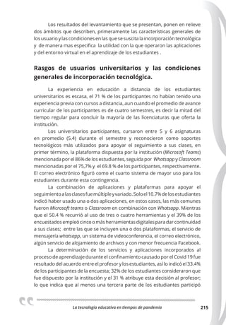 La tecnologia educativa en tiempos de pandemia 215
Los resultados del levantamiento que se presentan, ponen en relieve
dos ámbitos que describen, primeramente las características generales de
los usuario y las condiciones en las que se suscita la incorporación tecnológica
y de manera mas especifica la utilidad con la que operaron las aplicaciones
y del entorno virtual en el aprendizaje de los estudiantes .
Rasgos de usuarios universitarios y las condiciones
generales de incorporación tecnológica.
La experiencia en educación a distancia de los estudiantes
universitarios es escasa, el 71 % de los participantes no habían tenido una
experiencia previa con cursos a distancia, aun cuando el promedio de avance
curricular de los participantes es de cuatro semestres, es decir la mitad del
tiempo regular para concluir la mayoría de las licenciaturas que oferta la
institución.
Los universitarios participantes, cursaron entre 5 y 6 asignaturas
en promedio (5.4) durante el semestre y reconocieron como soportes
tecnológicos más utilizados para apoyar el seguimiento a sus clases, en
primer término, la plataforma dispuesta por la institución (Microsoft Teams)
mencionada por el 86% de los estudiantes, seguida por Whatsapp y Classroom
mencionadas por el 75,7% y el 69.8 % de los participantes, respectivamente.
El correo electrónico figuró como el cuarto sistema de mayor uso para los
estudiantes durante esta contingencia.
La combinación de aplicaciones y plataformas para apoyar el
seguimientoalasclasesfuemúltipleyvariado.Soloel10.7%delosestudiantes
indicó haber usado una o dos aplicaciones, en estos casos, las más comunes
fueron Microsoft teams o Classroom en combinación con Whatsapp. Mientras
que el 50.4 % recurrió al uso de tres o cuatro herramientas y el 39% de los
encuestados empleó cinco o más herramientas digitales para dar continuidad
a sus clases; entre las que se incluyen una o dos plataformas, el servicio de
mensajería whatsapp, un sistema de videoconferencia, el correo electrónico,
algún servicio de alojamiento de archivos y con menor frecuencia Facebook.
La determinación de los servicios y aplicaciones incorporados al
proceso de aprendizaje durante el confinamiento causado por el Covid 19 fue
resultado del acuerdo entre el profesor y los estudiantes, así lo indicó el 33.4%
de los participantes de la encuesta; 32% de los estudiantes consideraron que
fue dispuesto por la institución y el 31 % atribuye esta decisión al profesor;
lo que indica que al menos una tercera parte de los estudiantes participó
 