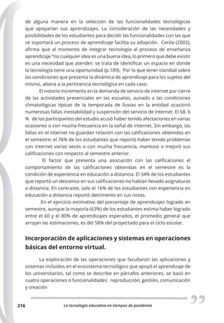 La tecnología educativa en tiempos de pandemia
216
de alguna manera en la selección de las funcionalidades tecnológicas
que apoyarían sus aprendizajes. La consideración de las necesidades y
posibilidades de los estudiantes para decidir las funcionalidades con las que
se soportará un proceso de aprendizaje facilita su adopción. Cerda (2002),
afirma que al momento de integrar tecnología al proceso de enseñanza
aprendizaje “no cualquier idea es una buena idea, lo primero que debe existir
es una necesidad que atender; se trata de identificar un espacio en donde
la tecnología tiene una oportunidad (p.189). Por lo que tener claridad sobre
las condiciones que presenta la dinámica de aprendizaje para los sujetos del
mismo, abona a la pertinencia tecnológica en cada caso.
El notorio incremento en la demanda de servicio de internet por cierre
de las actividades presenciales en las escuelas, aunado a las condiciones
climatológicas típicas de la temporada de lluvias en la entidad ocasionó
numerosas fallas inestabilidad y suspensión del servicio de internet. El 68. 6
% de los participantes del estudio acusó haber tenido afectaciones en varias
ocasiones o con mucha frecuencia en la señal de internet. Sin embargo, las
fallas en el internet no guardan relación con las calificaciones obtenidas en
el semestre: el 76% de los estudiantes que reportó haber tenido problemas
con internet varias veces o con mucha frecuencia, mantuvo o mejoró sus
calificaciones con respecto al semestre anterior.
El factor que presenta una asociación con las calificaciones el
comportamiento de las calificaciones obtenidas en el semestre es la
condición de experiencia en educación a distancia. El 34% de los estudiantes
que reportó un descenso en sus calificaciones no habían llevado asignaturas
a distancia. En contraste, solo el 16% de los estudiantes con experiencia en
educación a distancia reportó detrimento en sus notas.
En el ejercicio estimativo del porcentaje de aprendizajes logrado en
semestre, aunque la mayoría (63%) de los estudiantes estima haber logrado
entre el 60 y el 80% de aprendizajes esperados, el promedio general que
arrojan las estimaciones, es del 58% del proyectado para el ciclo escolar.
Incorporación de aplicaciones y sistemas en operaciones
básicas del entorno virtual.
La exploración de las operaciones que facultaron las aplicaciones y
sistemas incluidos en el ecosistema tecnológico que apoyó el aprendizaje de
los universitarios, tal como se describe en párrafos anteriores, se basó en
cuatro operaciones o funcionalidades: reproducción, gestión, comunicación
y creación
 