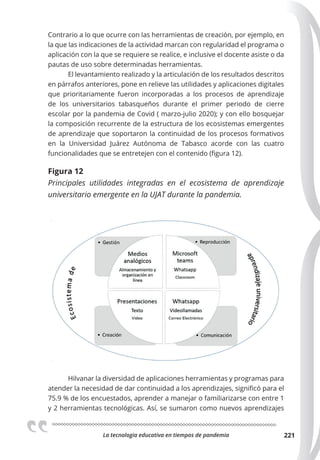 La tecnologia educativa en tiempos de pandemia 221
Contrario a lo que ocurre con las herramientas de creación, por ejemplo, en
la que las indicaciones de la actividad marcan con regularidad el programa o
aplicación con la que se requiere se realice, e inclusive el docente asiste o da
pautas de uso sobre determinadas herramientas.
El levantamiento realizado y la articulación de los resultados descritos
en párrafos anteriores, pone en relieve las utilidades y aplicaciones digitales
que prioritariamente fueron incorporadas a los procesos de aprendizaje
de los universitarios tabasqueños durante el primer periodo de cierre
escolar por la pandemia de Covid ( marzo-julio 2020); y con ello bosquejar
la composición recurrente de la estructura de los ecosistemas emergentes
de aprendizaje que soportaron la continuidad de los procesos formativos
en la Universidad Juárez Autónoma de Tabasco acorde con las cuatro
funcionalidades que se entretejen con el contenido (figura 12).
Figura 12
Principales utilidades integradas en el ecosistema de aprendizaje
universitario emergente en la UJAT durante la pandemia.
Hilvanar la diversidad de aplicaciones herramientas y programas para
atender la necesidad de dar continuidad a los aprendizajes, significó para el
75.9 % de los encuestados, aprender a manejar o familiarizarse con entre 1
y 2 herramientas tecnológicas. Así, se sumaron como nuevos aprendizajes
 