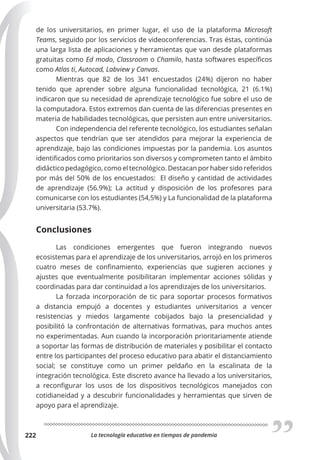 La tecnología educativa en tiempos de pandemia
222
de los universitarios, en primer lugar, el uso de la plataforma Microsoft
Teams, seguido por los servicios de videoconferencias. Tras éstas, continúa
una larga lista de aplicaciones y herramientas que van desde plataformas
gratuitas como Ed modo, Classroom o Chamilo, hasta softwares específicos
como Atlas ti, Autocad, Labview y Canvas.
Mientras que 82 de los 341 encuestados (24%) dijeron no haber
tenido que aprender sobre alguna funcionalidad tecnológica, 21 (6.1%)
indicaron que su necesidad de aprendizaje tecnológico fue sobre el uso de
la computadora. Estos extremos dan cuenta de las diferencias presentes en
materia de habilidades tecnológicas, que persisten aun entre universitarios.
Con independencia del referente tecnológico, los estudiantes señalan
aspectos que tendrían que ser atendidos para mejorar la experiencia de
aprendizaje, bajo las condiciones impuestas por la pandemia. Los asuntos
identificados como prioritarios son diversos y comprometen tanto el ámbito
didáctico pedagógico, como el tecnológico. Destacan por haber sido referidos
por más del 50% de los encuestados: El diseño y cantidad de actividades
de aprendizaje (56.9%); La actitud y disposición de los profesores para
comunicarse con los estudiantes (54,5%) y La funcionalidad de la plataforma
universitaria (53.7%).
Conclusiones
Las condiciones emergentes que fueron integrando nuevos
ecosistemas para el aprendizaje de los universitarios, arrojó en los primeros
cuatro meses de confinamiento, experiencias que sugieren acciones y
ajustes que eventualmente posibilitaran implementar acciones sólidas y
coordinadas para dar continuidad a los aprendizajes de los universitarios.
La forzada incorporación de tic para soportar procesos formativos
a distancia empujó a docentes y estudiantes universitarios a vencer
resistencias y miedos largamente cobijados bajo la presencialidad y
posibilitó la confrontación de alternativas formativas, para muchos antes
no experimentadas. Aun cuando la incorporación prioritariamente atiende
a soportar las formas de distribución de materiales y posibilitar el contacto
entre los participantes del proceso educativo para abatir el distanciamiento
social; se constituye como un primer peldaño en la escalinata de la
integración tecnológica. Este discreto avance ha llevado a los universitarios,
a reconfigurar los usos de los dispositivos tecnológicos manejados con
cotidianeidad y a descubrir funcionalidades y herramientas que sirven de
apoyo para el aprendizaje.
 