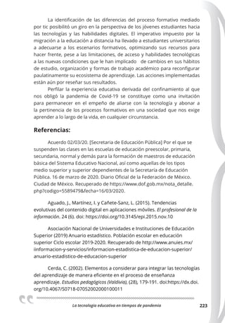 La tecnologia educativa en tiempos de pandemia 223
La identificación de las diferencias del proceso formativo mediado
por tic posibilitó un giro en la perspectiva de los jóvenes estudiantes hacia
las tecnologías y las habilidades digitales. El imperativo impuesto por la
migración a la educación a distancia ha llevado a estudiantes universitarios
a adecuarse a los escenarios formativos, optimizando sus recursos para
hacer frente, pese a las limitaciones, de acceso y habilidades tecnológicas
a las nuevas condiciones que le han implicado de cambios en sus hábitos
de estudio, organización y formas de trabajo académico para reconfigurar
paulatinamente su ecosistema de aprendizaje. Las acciones implementadas
están aún por reseñar sus resultados.
Perfilar la experiencia educativa derivada del confinamiento al que
nos obligó la pandemia de Covid-19 se constituye como una invitación
para permanecer en el empeño de aliarse con la tecnología y abonar a
la pertinencia de los procesos formativos en una sociedad que nos exige
aprender a lo largo de la vida, en cualquier circunstancia.
Referencias:
Acuerdo 02/03/20. [Secretaria de Educación Pública] Por el que se
suspenden las clases en las escuelas de educación preescolar, primaria,
secundaria, normal y demás para la formación de maestros de educación
básica del Sistema Educativo Nacional, así como aquellas de los tipos
medio superior y superior dependientes de la Secretaría de Educación
Pública. 16 de marzo de 2020. Diario Oficial de la Federación de México.
Ciudad de México. Recuperado de https://www.dof.gob.mx/nota_detalle.
php?codigo=5589479&fecha=16/03/2020.
Aguado, J., Martínez, I. y Cañete-Sanz, L. (2015). Tendencias
evolutivas del contenido digital en aplicaciones móviles. El profesional de la
información. 24 (6). doi: https://doi.org/10.3145/epi.2015.nov.10
Asociación Nacional de Universidades e Instituciones de Educación
Superior (2019) Anuario estadístico. Población escolar en educación
superior Ciclo escolar 2019-2020. Recuperado de http://www.anuies.mx/
iinformacion-y-servicios/informacion-estadistica-de-educacion-superior/
anuario-estadistico-de-educacion-superior
Cerda, C. (2002). Elementos a considerar para integrar las tecnologías
del aprendizaje de manera eficiente en el proceso de enseñanza
aprendizaje. Estudios pedagógicos (Valdivia), (28), 179-191. doi:https://dx.doi.
org/10.4067/S0718-07052002000100011
 