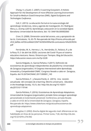 La tecnología educativa en tiempos de pandemia
224
Chang, V. y Guetl, C. (2007). E-Learning Ecosystem. A Holistic
Approach for the Development of more Eﬀective Learning Environment
for Small-to-Medium Sized Enterprises (SME). Digital EcoSystems and
Technologies Conference.
Coll, C. (2013). La educación formal en la nueva ecología del
aprendizaje: tendencias, retos y agenda de investigación. En: Rodríguez
Illera, J.L. (Comp.) (2013). Aprendizaje y educación en la sociedad digital.
Barcelona: Universidad de Barcelona. doi: 10.1344/106.000002060
Crovi, D. (2008). Dimensión social del acceso, uso y apropiación de
las tic. Contratexto, 16, 65-79. Recuperado de http://fresno.ulima.edu.pe/
sf/sf_bdfde.nsf/OtrosWeb/CONT16CROVI/$file/04-contratexto16%20CROVI.
pdf
Fernández, M. A., Herrera, L. N., Hernández, D., Nolasco, R. y de
la Rosa, R. (1 de abril de 2020). Lecciones del Covid-19 para el sistema
educativo mexicano. Nexos. Distancia por Tiempos. Blog de Educación.
https://educacion.nexos.com.mx/?p=2228
García-Holgado, A.; García-Peñalvo, F.(2017). Definición de
ecosistemas de aprendizaje independientes de plataforma: Universidad
de Zaragoza (organizador). IV Congreso Internacional sobre Aprendizaje,
Innovación y Competitividad-CINAIC. Congreso llevado a cabo en Zaragoza,
España. doi:10.26754/CINAIC.2017.000001_143
García-Peñalvo, F. y Seoane-Pardo, A. (2015). Una revisión
actualizada del concepto de e-learning. Décimo aniversario. Education
in the Knowledge Society, 16 (1). doi: http://dx.doi.org/10.14201/
eks2015161119144
García-Peñalvo, F. (2016). Ecosistemas de Aprendizaje Adaptativos.
Universidad de Zaragoza (organizador). Jornada Cómo conseguir aprendizaje
personalizado en la formación presencial. Conferencia. Jornada llevada
a cabo en el ICE de la Universidad de Zaragoza. Zaragoza, España.
Recuperado de: https://www.slideshare.net/grialusal/ecosistemas-de-
aprendizaje-adaptativos
Hargittai, E. (2002). Brecha digital de segundo nivel: diferencias en las
habilidades en línea de las personas. Primer lunes, 7 (4). doi:http://dx.doi.
org/10.5210/fm.v7i4.942
 