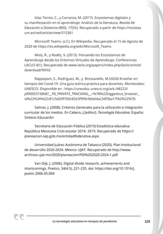La tecnologia educativa en tiempos de pandemia 225
Islas Torres, C., y Carranza, M. (2017). Ecosistemas digitales y
su manifestación en el aprendizaje: Análisis de la literatura. Revista De
Educación a Distancia (RED), 17(55). Recuperado a partir de https://revistas.
um.es/red/article/view/315361
Microsoft Teams. (s.f.). En Wikipedia. Recuperado el 15 de Agosto de
2020 de https://es.wikipedia.org/wiki/Microsoft_Teams
Motz, R., y Rodés, V. (2013). Pensando los Ecosistemas de
Aprendizaje desde los Entornos Virtuales de Aprendizaje. Conferencias
LACLO 4(1). Recuperado de www.laclo.org/papers/index.php/laclo/article/
download/99/92
Rappoport, S., Rodríguez, M., y Bressanello, M (2020) Enseñar en
tiempos del Covid-19. Una guía teórica-práctica para docentes. Montevideo:
UNESCO. Disponible en : https://unesdoc.unesco.org/ark:/48223/
pf0000373868?__FB_PRIVATE_TRACKING__=%7B%22loggedout_browser_
id%22%3A%22c81c5d29f760c82e5f999c9eb6dac3df3ba17f42%22%7D
Salinas, J. (2008). Criterios Generales para la utilización e integración
curricular de los medios. En Cabero, J.[editor]. Tecnología Educativa. España:
Síntesis Educación
Secretaria de Educación Pública (2019) Estadística educativa
República Mexicana Ciclo escolar 2018- 2019. Recuperado de https://
planeacion.sep.gob.mx/entidadfederativa.aspx
Universidad Juárez Autónoma de Tabasco (2020). Plan Institucional
de desarrollo 2020-2024. México: UJAT. Recuperado de http://www.
archivos.ujat.mx/2020/planeacion/PDI%202020-2024-1.pdf
Van Dijk, J. (2006). Digital divide research, achievements and
shortcomings. Poetics, 34(4-5), 221-235. doi: https://doi.org/10.1016/j.
poetic.2006.05.004
 