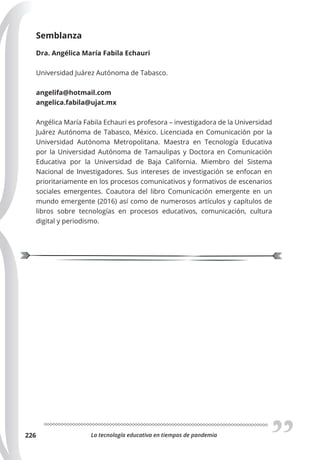 La tecnología educativa en tiempos de pandemia
226
Semblanza
Dra. Angélica María Fabila Echauri
Universidad Juárez Autónoma de Tabasco.
angelifa@hotmail.com
angelica.fabila@ujat.mx
Angélica María Fabila Echauri es profesora – investigadora de la Universidad
Juárez Autónoma de Tabasco, México. Licenciada en Comunicación por la
Universidad Autónoma Metropolitana. Maestra en Tecnología Educativa
por la Universidad Autónoma de Tamaulipas y Doctora en Comunicación
Educativa por la Universidad de Baja California. Miembro del Sistema
Nacional de Investigadores. Sus intereses de investigación se enfocan en
prioritariamente en los procesos comunicativos y formativos de escenarios
sociales emergentes. Coautora del libro Comunicación emergente en un
mundo emergente (2016) así como de numerosos artículos y capítulos de
libros sobre tecnologías en procesos educativos, comunicación, cultura
digital y periodismo.
 