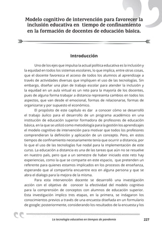 La tecnologia educativa en tiempos de pandemia 227
Modelo cognitivo de intervención para favorecer la
inclusión educativa en tiempo de conﬁnamiento
en la formación de docentes de educación básica.
Introducción
Uno de los ejes que impulsa la actual política educativa es la inclusión y
la equidad en todos los sistemas escolares, lo que implica, entre otras cosas,
que el docente favorezca el acceso de todos los alumnos al aprendizaje a
través de actividades diversas que impliquen el uso de las tecnologías. Sin
embargo, diseñar una plan de trabajo escolar para atender la inclusión y
la equidad en un aula virtual es un reto para la mayoría de los docentes,
pues de alguna forma trabajar a distancia representa cambios en todos los
aspectos, que van desde el emocional, formas de relacionarse, formas de
organizarse y por supuesto el económico.
El propósito de este capítulo es dar a conocer cómo se desarrolló
el trabajo áulico para el desarrollo de un programa académico en una
institución de educación superior formadora de profesores de educación
básica, en la que se utilizó como metodología para la gestión los aprendizajes
el modelo cognitivo de intervención para motivar que todos los profesores
comprendieran la definición y aplicación de un concepto. Pero, en estos
tiempos de confinamiento necesariamente tenía que ocurrir a distancia, por
lo que el uso de las tecnologías fue nodal para la implementación de este
curso. La educación a distancia es una de las tareas que aún no se resuelve
en nuestro país, pero que a un semestre de haber iniciado este reto hay
experiencias, como la que se comparte en este espacio, que pretenden un
referente para quienes estamos implicados en los procesos de enseñanza,
esperando que al compartirla encuentre eco en alguna persona y que se
abra el dialogo para la mejora de la misma.
Para esta intervención docente se desarrolló una investigación
acción con el objetivo de conocer la efectividad del modelo cognitivo
para la comprensión de conceptos con alumnos de educación superior.
Esta investigación implico tres etapas, en la primera, se indagaron los
conocimientos previos a través de una encuesta diseñada en un formulario
de google; posteriormente, considerando los resultados de la encuesta y los
Modelo cognitivo de intervención para favorecer la
inclusión educativa en tiempo de conﬁnamiento
 