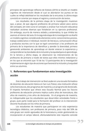 La tecnología educativa en tiempos de pandemia
228
principios del aprendizaje reflexivo de Esteves (2010) se diseñó un modelo
cognitivo de intervención desde el cual se abordaron los puntos en los
cuales se reflejó debilidad en los resultados de la encuesta; la última etapa
consistió en orientar por etapas el registro y construcción de textos.
Los resultados de la primera etapa de la investigación muestran
que, a pesar, de que algunos profesores de primaria sabían poco acerca
del concepto, (en este curso el concepto a analizar fue inclusión educativa)
realizaban acciones diversas que fortalecían en su ejercicio profesional.
Sin embargo, ocurría de manera aislada y asistemática, lo que inhibía los
avances al interior del aula. En la segunda etapa de la investigación se diseñó
un modelo cognitivo considerando elementos como: conocimientos previos,
trabajo colaborativo e individual, revisión de literatura, comunicación eficaz
y productos escritos con lo que se logró concientizar a los profesores de
primaria de la importancia de identificar y atender la diversidad, primero
generando ambientes de aprendizaje en donde vivieran la experiencia y
comprendieran las bondades de la inclusión y la equidad para el aprendizaje.
En la tercera y última etapa, se observaron las intervenciones de los
profesores de primaria a través de textos que ellos mismos redactaron y
en los que se encontró que 10 de los 13 participantes de la investigación
implementaron algún tipo de acciones que favoreció la inclusión y la equidad
entre sus alumnos.
1. Referentes que fundamentan esta investigación
acción
Este trabajo de intervención se llevó acabo en una escuela formadora
de docentes de educación básica en San Luis Potosí, esta institución ofrece
ocho licenciaturas, dos programas de maestría y un programa de doctorado.
El trayecto formativo que ofrece esta Escuela Normal para los futuros
profesores de educación primaria implica cuatro años de licenciatura, dos
años de maestría y tres años de doctorado. En el programa de maestría,
es indispensable que los estudiantes que desarrollen actividades frente a
grupo, pues parte nodal para la formación del profesor es la intervención
docente focalizada con los niños de primaria.
Los estudiantes de maestría que participaron en esta experiencia
tecnológica didáctica, son profesores de primaria, poco más del 50% de
este grupo son recién egresados de la licenciatura y están gestionando su
incorporación al campo laboral, afortunadamente este requisito coincide
 