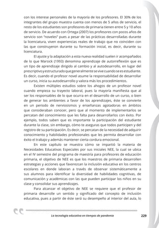 La tecnologia educativa en tiempos de pandemia 229
con los interese personales de la mayoría de los profesores. El 30% de los
integrantes del grupo muestra cuenta con menos de 5 años de servicio, el
resto de los estudiantes son profesores de primaria tienen entre 5 y 10 años
de servicio. De acuerdo con Ortega (2007) los profesores con pocos años de
servicio son “noveles” pues a pesar de las prácticas desarrolladas durante
la licenciatura, viven experiencias reales de trabajo que no coinciden con
las que construyeron durante su formación inicial, es decir, durante su
licenciatura.
El ajuste y la adaptación a esta nueva realidad suelen ir acompañados
de lo que Marsick (1993) denomina aprendizaje de autorreflexión que es
un tipo de aprendizaje dirigido al cambio y al autodesarrollo, en lugar del
prescriptivoyestructuradoquegeneralmentesevivecuandoseesestudiante.
Es decir, cuando el profesor novel asume la responsabilidad de desarrollar
un curso, inicia su autodesarrollo y valora más los procedimientos.
Existen múltiples estudios sobre los ahogos de un profesor novel
cuando empieza su trayecto laboral, pues la mayoría manifiesta que al
ser los responsables de lo que ocurra en el desarrollo de un curso, o bien
de generar los ambientes a favor de los aprendizajes, éste se convierte
en un periodo de nerviosismos y enseñanzas agotadoras en ámbitos
que consideraban conocer, pero que al momento de implementarlos se
percatan del conocimiento que les falta para desarrollarlos con éxito. Por
ejemplo, todos saben que es importante la participación del estudiante
durante la clase, sin embargo, cómo te aseguras que todos participen y del
registro de su participación. Es decir, se percatan de la necesidad de adquirir
conocimiento y habilidades profesionales que les permita desarrollar con
éxito el trabajo y además mantener cierta cordura emocional.
En este capítulo se muestra cómo se impartió la materia de
Necesidades Educativas Especiales por sus iniciales NEE, la cual se ubica
en el IV semestre del programa de maestría para profesores de educación
primaria, el objetivo de NEE es que los maestros de primaria desarrollen
estrategias y acciones que favorezcan la inclusión educativa en los centros
escolares en donde laboran a través de observar sistemáticamente a
sus alumnos para identificar la diversidad de habilidades cognitivas, de
comunicación y académicas con las que pueden participar los niños en su
clase y consolidar sus aprendizajes.
Para alcanzar el objetivo de NEE se requiere que el profesor de
primaria desarrolle un sentido y significado del concepto de inclusión
educativa, pues a partir de éste será su desempeño al interior del aula, lo
 