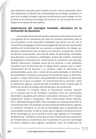 La tecnología educativa en tiempos de pandemia
230
que representa reto para quien imparta el curso. Ante lo expresado, cobra
vital importancia la elección de la metodología para trabajar conceptos, en
este caso se eligió al modelo cognitivo de intervención para trabajar con los
profesores de primaria el concepto de inclusión, el cual se describe en tres
etapas en el cuerpo de este capítulo.
Importancia del concepto inclusión educativa en la
formación de docentes
Las actuales demandas de la política educativa promueven la inclusión
y la equidad de los estudiantes de todos los sistemas educativos, para lo
cual el profesor ha de desarrollar habilidades que tienen que ver con el
conocimientopedagógico,diseñodeestrategiasdeintervención,observación
sistémica de la diversidad de sus alumnos y compañeros de trabajo: por
ejemplo, la observación que se realiza a los alumnos, se desarrolla a través
de diversos instrumentos como test de estilos de aprendizaje, actividades
para descubrir sus intereses y habilidades, análisis del contexto, exámenes
de diagnóstico, entrevistas etc. Instrumentos de evaluación que permiten
obtener información confiable acerca de los alumnos, lo que posibilitan
al profesor para el desarrollo de su trabajo frente a grupo, pues a mayor
conocimiento de los alumnos y su contexto, mejor se observarán sus
particularidades, pues, solo a través de las particularidades se identifican
las necesidades y fortalezas que poseen los estudiantes para su desarrollo,
es decir, a mayor información, más posibilidad de identificar la diversidad
presente en el aula. Lo anterior, “El conocimiento de los alumnos”, como
lo denominan algunos autores permite al profesor tener criterios para el
diseño de una plan de trabajo diversificado para sus estudiantes.
Favorecer la inclusión desde la intervención docente requiere
de un proceso que ha de considerar conceptos como los mencionados
(diversidad y equidad), pero además “comunidad”, (Ainscow, 2011) “trabajo
colaborativo” (Fullan y Hargreaves, 1997) “comunicación eficaz” (Galindo,
2011) “identidad” (Huguet 2007). Estos conceptos son clave para favorecer la
inclusión educativa. Sin embargo, en este tiempo de confinamiento, además,
es necesario considerar el uso de las tecnologías para la generación de
comunidades virtuales. Si bien es cierto, que en algunas instituciones el uso
de las tecnologías ya era un práctica común, (por ejemplo en Tecnológico
de Monterrey) también es cierto que en otras instituciones las condiciones
de infraestructura y económicas aún no permiten el uso de la tecnología
de forma cotidiana, pues algunos estudiantes viven en condiciones de
 