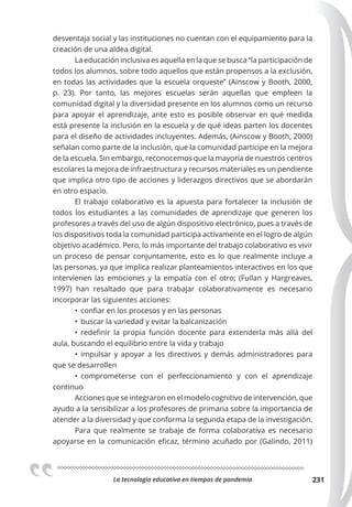 La tecnologia educativa en tiempos de pandemia 231
desventaja social y las instituciones no cuentan con el equipamiento para la
creación de una aldea digital.
La educación inclusiva es aquella en la que se busca “la participación de
todos los alumnos, sobre todo aquellos que están propensos a la exclusión,
en todas las actividades que la escuela orqueste” (Ainscow y Booth, 2000,
p. 23). Por tanto, las mejores escuelas serán aquellas que empleen la
comunidad digital y la diversidad presente en los alumnos como un recurso
para apoyar el aprendizaje, ante esto es posible observar en qué medida
está presente la inclusión en la escuela y de qué ideas parten los docentes
para el diseño de actividades incluyentes. Además, (Ainscow y Booth, 2000)
señalan como parte de la inclusión, que la comunidad participe en la mejora
de la escuela. Sin embargo, reconocemos que la mayoría de nuestros centros
escolares la mejora de infraestructura y recursos materiales es un pendiente
que implica otro tipo de acciones y liderazgos directivos que se abordarán
en otro espacio.
El trabajo colaborativo es la apuesta para fortalecer la inclusión de
todos los estudiantes a las comunidades de aprendizaje que generen los
profesores a través del uso de algún dispositivo electrónico, pues a través de
los dispositivos toda la comunidad participa activamente en el logro de algún
objetivo académico. Pero, lo más importante del trabajo colaborativo es vivir
un proceso de pensar conjuntamente, esto es lo que realmente incluye a
las personas, ya que implica realizar planteamientos interactivos en los que
intervienen las emociones y la empatía con el otro; (Fullan y Hargreaves,
1997) han resaltado que para trabajar colaborativamente es necesario
incorporar las siguientes acciones:
• confiar en los procesos y en las personas
• buscar la variedad y evitar la balcanización
• redefinir la propia función docente para extenderla más allá del
aula, buscando el equilibrio entre la vida y trabajo
• impulsar y apoyar a los directivos y demás administradores para
que se desarrollen
• comprometerse con el perfeccionamiento y con el aprendizaje
continuo
Acciones que se integraron en el modelo cognitivo de intervención, que
ayudo a la sensibilizar a los profesores de primaria sobre la importancia de
atender a la diversidad y que conforma la segunda etapa de la investigación.
Para que realmente se trabaje de forma colaborativa es necesario
apoyarse en la comunicación eficaz, término acuñado por (Galindo, 2011)
 