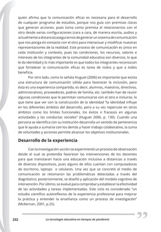 La tecnología educativa en tiempos de pandemia
232
quien afirma que la comunicación eficaz es necesaria para el desarrollo
de cualquier programa de estudios, porque nos guía con premisas claras
que generan acciones, pues toma como premisa el relacionarnos con el
otro desde varias configuraciones (cara a cara, de manera escrita, audios y
actualmenteadistancia)asegurarnosdegenerarunsistemadecomunicación
que nos ponga en contacto con el otro para interactuar y modificar nuestras
representaciones de la realidad. Este proceso de comunicación es único en
cada institución y contexto, pues las condiciones, los recursos, valores e
intereses de los integrantes de la comunidad educativa son diversos, lo que
le da identidad y lo más importante es que todos los integrantes reconozcan
que fortalecer la comunicación eficaz es tarea de todos y que a todos
beneficia.
Por otro lado, como lo señala Huguet (2006) es importante que exista
una estructura de comunicación sólida para favorecer la inclusión, pero
ésta es una experiencia compartida, es decir, alumnos, maestros, directivos,
administrativos, proveedores, padres de familia, etc. también han de reunir
algunas condiciones que le permitan comunicarse con el otro e incluirse, lo
que tiene que ver con la construcción de la identidad “la identidad influye
en los diferentes ámbitos del desarrollo, pero a su vez repercute en otros
ámbitos como los limites funcionales, los éxitos o fracasos en algunas
actividades y las conductas sociales” (Huguet 2006, p. 130). Cuando una
persona se identifica con su institución desarrolla un sentido de pertenencia
que le ayuda a sumarse con los demás y hacer trabajo colaborativo, la suma
de voluntades y acciones permite alcanzar los objetivos institucionales.
Desarrollo de la experiencia
Con la investigación-acción se experimentó un proceso de observación
desde el cual se pretendía favorecer las intervenciones de los docentes
para que transitaran hacia una educación inclusiva a distancias a través
de diversos dispositivos, pues alguno de ellos cuentan con computadoras
de escritorio, laptops o celulares. Una vez que se concretó el medio de
comunicación se retomaron las problemáticas detectadas a través del
diagnóstico; posteriormente, se diseñó y aplicación del modelo cognitivo de
intervención. Por último, se evaluó para comprobar y establecer la efectividad
de las actividades y tareas implementadas. Este ciclo es considerado “un
estudio científico autoreflexivo de la experiencia profesional para mejorar
la práctica y entender la enseñanza como un proceso de investigación”
(McKernan, 2001, p.25).
 