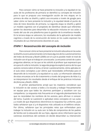 La tecnologia educativa en tiempos de pandemia 233
Para conocer cómo se hace presente la inclusión y la equidad en las
aulas de los profesores de primaria se identificó su concepto de inclusión
para lo que se propuso una investigación acción de tres etapas; en la
primera de ellas se diseñó y aplicó una encuesta a través de google para
saber cómo se hace presente la inclusión y la equidad desde el punto de
vista de trece docentes de primaria. La segunda etapa se diseñó y aplicó
un modelo cognitivo con el propósito de identificar desde qué referentes
parten los docentes para desarrollar la educación inclusiva en sus aulas a
través del uso de una plataforma para la gestión de la enseñanza moodle.
En la tercera etapa se valoraron, los resultados de la aplicación de modelo
cognitivo a través de la construcción de textos en los cuales expresen los
resultados de sus intervenciones docentes en aula.
ETAPA 1 Reconstrucción del concepto de inclusión
Para conocer cómo se hace presente la inclusión educativa en las aulas
sediseñóunaencuestatomandocomobasealgunosdeloscuestionamientos
del Index de Ainscow y Booth (2000) con el cual es posible medir el nivel de
inclusión con el que se trabaja en una escuela. La encuesta constó de cuatro
preguntas abiertas, en las que se les solicitó al profesor que expresará que
era para él o ella la inclusión, la segunda pregunta exploró acerca de los que
autores conocía sobre el tema, el tercer cuestionamiento, cómo aplicaba en
el aula estos conceptos y por último qué necesidades enfrentaba para el
desarrollo de la inclusión y la equidad en su aula. La información obtenida
de estas encuestas se le dio tratamiento a través del programa de Atlas ti y
se interpretaron los resultados desde el enfoque de las prácticas inclusivas
de (Ainscow y Booth, 2000).
El primer planteamiento arrojó que los maestros consideran que
la inclusión es dar acceso a todos a la escuela y trabajar frecuentemente
en equipo para que todos los alumnos participen y socialicen con sus
compañeros. La respuesta más frecuente en el segundo planteamiento fue
que no recordaban los nombres de los autores, pero afirman si conocer
del tema. Cuando se cuestionó si aplicaban estos conceptos en sus aulas
y a través de que dispositivos electrónicos la respuesta fue uniforme, pues
todos señalaron que sí y el dispositivo más utilizado es el teléfono celular.
Por último, señalaron que los principales retos que enfrentaban para
trabajar la inclusión en su aula son: la falta de compromiso de los padres
de familia con la educación de sus hijos, algunos otros informaron que las
carencias económicas del contexto en donde desarrollan su intervención
 