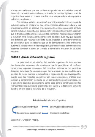 La tecnología educativa en tiempos de pandemia
234
y otros más refieren que no reciben apoyo de sus autoridades para el
desarrollo de actividades inclusivas a través de medios digitales, pues la
organización escolar no cuenta con los recursos para dotar de equipos a
todos los estudiantes.
Con estos resultados se observó que el trabajo docente acerca de la
inclusión queda en el discurso, pues al no recordar a los autores base y sus
principios teóricos se observa el desarrollo de acciones con poco sentido
para la inclusión. Sin embargo, poseen referentes que le permiten observar
que el trabajo colaborativo es uno de los elementos necesarios para lograr
la inclusión en la escuela, pero ahora el reto es doble, pues hay que lograrla
a la distancia. Los resultados de esta etapa ayudaron a considerar criterios
de seleccionar para las lecturas que se les compartieron a los profesores
durante la aplicación del modelo cognitivo, pero sobre todo permitió que los
docentes volvieran a poner en la mesa el tema de la inclusión en las aulas
virtuales.
ETAPA 2 Diseño del modelo cognitivo
La prioridad en el diseño del modelo cognitivo de intervención
fue desarrollar esquemas de enseñanza que le permitieran al profesor
comprender algunos conceptos del complejo sistema de las prácticas
docentes inclusivas. Se consideró que fuera a través de un modelo para
atender de mejor manera la naturaleza el propósito de esta investigación,
puesto que los modelos cognitivos son representaciones gráficas que
facilitan la comprensión y estudio de un comportamiento determinado. Se
le denomino cognitivo porque toma como base para la construcción de las
representaciones gráficas la experiencia del sujeto y la teoría del tema de
estudio, en este caso la literatura de la inclusión.
Esquema 1. Creación Propia.
 