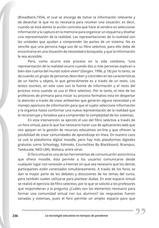 La tecnología educativa en tiempos de pandemia
236
(Broadbent,1954), el cual se encarga de tomar la información relevante y
de desechar la que no es necesaria para resolver una situación, es decir,
cuando se está atento la acción concreta que hace el cerebro es seleccionar
información y la captura en la memoria para organizar un esquema y diseñar
una representación de la realidad. Las representaciones de la realidad son
las unidades que ayudan a comprender las partes de un sistema. No es
sencillo que una persona haga uso de su filtro selectivo, para ello debe de
encontrarse en una situación de necesidad o búsqueda, y que la información
le sea accesible.
Pero, como ocurre este proceso en la vida cotidiana, “una
representación de la realidad ocurre cuando dos o más personas explican o
bien dan cuenta del mundo sobre viven” (Gergen, 1996, p 18) por lo tanto, se
da cuando un grupo de personas describen y coinciden en las características
de un hecho u objeto, lo que generalmente es a través de un texto. Los
textos escritos, en este caso son la fuente de información y el resto del
proceso inicia cuando se usa el filtro selectivo. Por lo tanto, el reto de los
profesores de primaria para iniciar su proceso formativo esta en despertar
la atención a través de crear ambientes que generen alguna necesidad y el
manejo oportuno de información para que el sujeto seleccione información
y la organice hasta conformar una nueva representación de la realidad que
le reconstruye y fortalece para comprender la complejidad de los sistemas.
En esta intervención se ejercitó el uso del filtro selectivo a través de
un foro virtual, para lo que fue necesario hacer uso de aplicaciones web que
nos apoyan en la gestión de recursos educativos on-line y que ofrecen la
posibilidad de crear comunidades de aprendizaje en línea. En nuestro caso
se usó la plataforma digital moodle, pero hay más plataformas digitales
gratuitas como Schoology, Edmodo, CourseSites By Blackboard, Rcampus,
Twiducate, NEO LMS, Mahara, entre otras.
El foro virtual es una de las herramientas de comunicación asincrónica
que ofrece moodle, ésta permite a los usuarios comunicarse desde
cualquier lugar con conexión a internet sin que sea necesario que los demás
participantes estén conectados simultáneamente. A través de los foros se
dan la mayor parte de los debates y discusiones de los temas del curso,
pero también suelen utilizarse para plantear dudas. En este espacio virtual
se realizó el ejercicio de filtro selectivo, por lo que se solicitó a los profesores
que respondieran a la pregunta ¿Cuáles son los elementos necesario para
formar una comunidad virtual con tus alumnos? las respuestas fueron
variadas y extensas, pues el foro permite un amplio espacio para que
 