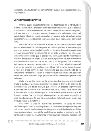 La tecnologia educativa en tiempos de pandemia 237
escribas tu opinión, te lean tus compañeros y puedas leer a tus compañeros,
responderles.
Conocimientos previos
Una vez que se atrajo la atención de los docentes se dio la introducción
al tema a través de una explicación oral de cinco minutos, en la que se destacó
la importancia y los antecedentes del tema. Se empieza a cuestionar qué es,
qué elementos la constituyen y cómo observamos la inclusión a través del
uso de la tecnología en nuestra escuela y en nuestra aula, a través de estos
cuestionamientos los docentes expresaron sus ideas y conceptos acerca del
tema.
Después de la socialización a través de los cuestionamientos que
ayudan a la detonación del dialogo se les invito a que buscaran una imagen
que representara para ellos la inclusión en tiempos de confinamiento, una
vez que seleccionaron las imágenes se les pidió a algunos de ellos que
compartieran el sentido que le otorgaron a la imagen elegida, mientras un
profesor expresaba sus ideas, otro de ellos fungió como relator escribiendo
textualmente los sentidos que se les daba a las imágenes, por lo que les
solicita que se expresen lentamente, con dos propósitos; el primero que el
profesor se escuche y se replantee sus ideas y el segundo propósito que
el resto del grupo confronte sus ideas con lo que está escuchando de su
compañero. Para cerrar la sesión el relator lee sus notas en voz alta, posterior
a esta lectura se le solicita al grupo que redacten su concepto personal de
inclusión.
Cada uno de los pasos de la secuencia descrita con anterioridad
ayuda a cualquier persona identificar sus ideas a través del dialogo, la
escucha propia y la de los otros, lo que favorece un proceso cognitivo que
le permite cuestionarnos acerca de nuestras ideas. A esto se le denomina
actividades discursivas, en las que el discurso oral ayuda a estructurar el
discurso escrito. Este tipo de ejercicios cognitivos permiten dar seguimiento
a los estudiantes, por lo que es recomendable solicitarles que suban sus
producciones a la plataforma.
Para llevar a cabo las actividades discursivas se utilizó la video
conferencia para realizar el dialogo cara a cara y al mismo tiempo se navegaba
en internet para la localización de las imágenes, una de las bondades de las
video conferencias es que da la posibilidad de grabar la sesión lo que le
permite al profesor y a los alumnos revisar cuantas veces sea necesario el
 