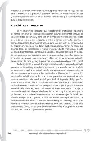 La tecnología educativa en tiempos de pandemia
238
material, o bien en caso de que algún integrante de la clase no haya asistido
se le puede facilitar la grabación y así éste se entera de lo ocurrido en la clase
y tendrá la posibilidad estar en las mismas condiciones que sus compañeros
para la siguiente sesión.
Creación de un concepto
Se retomaron los conceptos que redactaron los profesores de primaria
de forma personal, de los que se extrajeron algunos elementos a través de
las actividades discursivas, para ello en la video conferencia se les solicito
que cada uno leyera su concepto, al mismo tiempo un relator escribía y
compartía pantalla, la única instrucción para quienes leían su concepto fue
no repetir información y que todos participaran compartiendo su concepto.
Cuando todos se expresaron, el relator leyó el producto final, lo cual resulto
un texto desorganizado, por lo que la siguiente actividad consistió en formar
ternas para organizar este texto y darle coherencia, la petición fue conservar
todos los elementos. Una vez agotado el tiempo se sometieron a votación
las versiones de cada terna y la ganadora se convirtió en el concepto grupal.
En la siguiente sesión de trabajo se diseñó un letrero con el concepto
ganador de inclusión y equidad y se colocó en la plataforma con el título
de concepto grupal y se solicitó que lo compararán con los conceptos de
algunos autores para rescatar las similitudes y diferencias, lo que implico
actividades individuales de lectura de comprensión, reconstrucciones del
concepto en binas, priorizando el dialogo entre los integrantes del grupo. Con
estas fases se desarrollaron actividades de enseñanza para el tratamiento
de los diferentes conceptos por ejemplo: contexto, perfil grupal, inclusión,
equidad, adecuaciones, identidad, cursos virtuales que fueron trabajados
durante las sesiones. El repetir las fases del modelo cognitivo ayudo a que los
profesores de primaria se desenvolvieran cada vez con mayor facilidad, pero
sobre todo que se apropiaran de información necesaria para el diseño de
intervenciones inclusivas a través del diseño de organizadores gráficos, para
lo cual se utilizaron diferentes herramientas web, pero destaco una de ellas
denominada Canva, la cual permite el diseño de infografías, presentaciones,
carteles, entre otros organizadores gráficos.
 