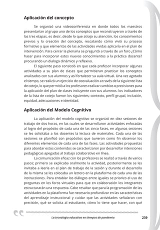 La tecnologia educativa en tiempos de pandemia 239
Aplicación del concepto
Se organizó una videoconferencia en donde todos los maestros
presentarían al grupo uno de los conceptos que reconstruyeron a través de
las tres etapas, es decir, desde lo que atrajo su atención, los conocimientos
previos y la creación del concepto, rescatando cómo vivió su proceso
formativo y que elementos de las actividades vividas aplicaría en el plan de
intervención. Para cerrar la plenaria se preguntó a través de un foro ¿Cómo
hacer para incorporar estos nuevos conocimientos a la práctica docente?
procurando un dialogo dinámico y reflexivo.
El siguiente paso consistió en que cada profesor incorporar algunas
actividades a su plan de clases que permitieran practicar los conceptos
analizados con sus alumnos y así fortalecer su aula virtual. Una vez agotado
el tiempo, se realizó un ejercicio de coevaluación a través de la siguiente lista
de cotejo, lo que permitió a los profesores realizar cambios o precisiones para
la aplicación del plan de clases incluyente con sus alumnos. los indicadores
de la lista de cotejo fueron los siguientes; contexto, perfil grupal, inclusión,
equidad, adecuaciones e identidad.
Aplicación del Modelo Cognitivo
La aplicación del modelo cognitivo se organizó en diez sesiones de
trabajo de dos horas, en las cuales se desarrollaron actividades enfocadas
al logro del propósito de cada una de las cinco fases, en algunas sesiones
se les solicitaba a los docentes la lectura de materiales. Cada una de las
sesiones se planificó con propósitos que tuvieron como fin observar los
diferentes elementos de cada una de las fases. Las actividades propuestas
para abordar estos contenidos se caracterizaron por desarrollar intenciones
pedagógicas apegadas al trabajo colaborativo en línea.
La comunicación eficaz con los profesores se realizó a través de varios
pasos; primero se explicaba oralmente la actividad, posteriormente se les
invitaba a leerla en el plan de trabajo de la sesión y durante el desarrollo
de la misma se les colocaba un letrero en la plataforma de cada una de las
instrucciones. Para entablar los diálogos entre iguales se priorizo el uso de
preguntas en los foros virtuales para que en colaboración los integrantes
estructurarán una respuesta. Cabe resaltar que para la programación de las
actividades en la plataforma fue necesario profundizar en las características
del aprendizaje instruccional y cuidar que las actividades señalaran con
precisión, qué se solicita al estudiante, cómo lo tiene que hacer, con qué
 