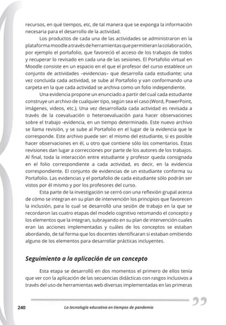 La tecnología educativa en tiempos de pandemia
240
recursos, en qué tiempos, etc, de tal manera que se exponga la información
necesaria para el desarrollo de la actividad.
Los productos de cada una de las actividades se administraron en la
plataformamoodleatravésdeherramientasquepermitieranlacolaboración,
por ejemplo el portafolio, que favoreció el acceso de los trabajos de todos
y recuperar lo revisado en cada una de las sesiones. El Portafolio virtual en
Moodle consiste en un espacio en el que el profesor del curso establece un
conjunto de actividades –evidencias– que desarrolla cada estudiante; una
vez concluida cada actividad, se sube al Portafolio y van conformando una
carpeta en la que cada actividad se archiva como un folio independiente.
Una evidencia propone un enunciado a partir del cual cada estudiante
construye un archivo de cualquier tipo, según sea el caso (Word, PowerPoint,
imágenes, videos, etc.), Una vez desarrollada cada actividad es revisada a
través de la coevaluación o heteroevaluación para hacer observaciones
sobre el trabajo -evidencia, en un tiempo determinado. Este nuevo archivo
se llama revisión, y se sube al Portafolio en el lugar de la evidencia que le
corresponde. Este archivo puede ser: el mismo del estudiante, si es posible
hacer observaciones en él, u otro que contiene sólo los comentarios. Estas
revisiones dan lugar a correcciones por parte de los autores de los trabajos.
Al final, toda la interacción entre estudiante y profesor queda consignada
en el folio correspondiente a cada actividad, es decir, en la evidencia
correspondiente. El conjunto de evidencias de un estudiante conforma su
Portafolio. Las evidencias y el portafolio de cada estudiante sólo podrán ser
vistos por él mismo y por los profesores del curso.
Esta parte de la investigación se cerró con una reflexión grupal acerca
de cómo se integran en su plan de intervención los principios que favorecen
la inclusión, para lo cual se desarrolló una sesión de trabajo en la que se
recordaron las cuatro etapas del modelo cognitivo retomando el concepto y
los elementos que la integran, subrayando en su plan de intervención cuales
eran las acciones implementadas y cuáles de los conceptos se estaban
abordando, de tal forma que los docentes identificaran si estaban omitiendo
alguno de los elementos para desarrollar prácticas incluyentes.
Seguimiento a la aplicación de un concepto
Esta etapa se desarrolló en dos momentos el primero de ellos tenía
que ver con la aplicación de las secuencias didácticas con rasgos inclusivos a
través del uso de herramientas web diversas implementadas en las primeras
 