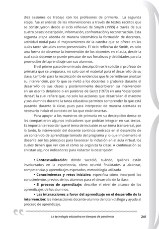 La tecnologia educativa en tiempos de pandemia 241
diez sesiones de trabajo con los profesores de primaria. La segunda
etapa, fue el análisis de las intervenciones a través de textos escritos que
se construyeron desde el ciclo reflexivo de Smyth (1999) a través de sus
cuatro pasos; descripción, información, confrontación y reconstrucción. Esta
segunda etapa aborda de manera sistemática la formación de docentes,
actividad nodal para el mejoramientos de la catedra que se ofrece en las
aulas tanto virtuales como presenciales. El ciclo reflexivo de Smith, es solo
una forma de observar la intervención de los docentes en el aula, desde la
cual cada docente se puede percatar de sus fortalezas y debilidades para la
promoción del aprendizaje con sus alumnos.
En el primer paso denominado descripción se le solicitó al profesor de
primaria que se preparara, no solo con el material para el desarrollo de su
clase, también para la recolección de evidencias que le permitieran analizar
su intervención, por lo que se invitó a los docentes a grabarse durante el
desarrollo de sus clases y posteriormente describieran su intervención
en un escrito detallado o en palabras de Gerzt (1973) en una “descripción
densa”, la cual refiere que, no solo las acciones que desarrollan el maestro
y sus alumnos durante la tarea educativa permiten comprender lo que está
pasando durante la clase, pues para interpretar de manera acertada es
necesario incluir el contexto en las que están insertas.
Para apoyar a los maestros de primaria en su descripción densa se
les compartieron algunos indicadores que podrían integrar en sus textos.
Es importante recordar que el tema de inclusión es un tema transversal, por
lo tanto, la intervención del docente continúa centrada en el desarrollo de
un contenido de aprendizaje tomado del programa y lo que implemento el
docente son los principios para favorecer la inclusión en el aula virtual, los
cuales tienen que ver con el cómo se organiza la clase. A continuación se
enlistan algunos indicadores para redactar la descripción:
• Contextualización: dónde sucedió, cuándo, quiénes están
involucrados en la experiencia, cómo ocurrió finalidades a alcanzar,
competencias y aprendizajes esperados, metodología utilizada
• Conocimientos y retos iniciales: especifica cómo incorporó los
conocimientos previos de los alumnos para el desarrollo de la clase.
• El proceso de aprendizaje: describe el nivel de alcance de los
aprendizajes de los alumnos.
• Las interacciones a favor del aprendizaje en el desarrollo de la
intervención: las interacciones docente-alumno denotan diálogo y ayuda al
proceso de aprendizaje.
 