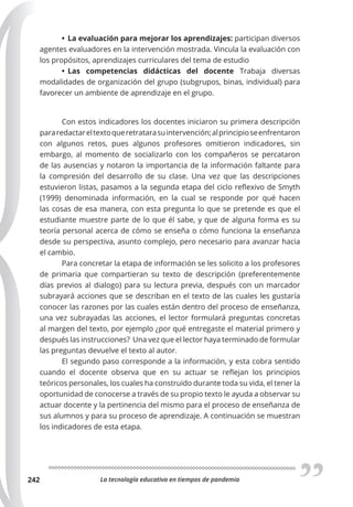 La tecnología educativa en tiempos de pandemia
242
• La evaluación para mejorar los aprendizajes: participan diversos
agentes evaluadores en la intervención mostrada. Vincula la evaluación con
los propósitos, aprendizajes curriculares del tema de estudio
• Las competencias didácticas del docente Trabaja diversas
modalidades de organización del grupo (subgrupos, binas, individual) para
favorecer un ambiente de aprendizaje en el grupo.
Con estos indicadores los docentes iniciaron su primera descripción
pararedactareltextoqueretratarasuintervención;alprincipioseenfrentaron
con algunos retos, pues algunos profesores omitieron indicadores, sin
embargo, al momento de socializarlo con los compañeros se percataron
de las ausencias y notaron la importancia de la información faltante para
la compresión del desarrollo de su clase. Una vez que las descripciones
estuvieron listas, pasamos a la segunda etapa del ciclo reflexivo de Smyth
(1999) denominada información, en la cual se responde por qué hacen
las cosas de esa manera, con esta pregunta lo que se pretende es que el
estudiante muestre parte de lo que él sabe, y que de alguna forma es su
teoría personal acerca de cómo se enseña o cómo funciona la enseñanza
desde su perspectiva, asunto complejo, pero necesario para avanzar hacia
el cambio.
Para concretar la etapa de información se les solicito a los profesores
de primaria que compartieran su texto de descripción (preferentemente
días previos al dialogo) para su lectura previa, después con un marcador
subrayará acciones que se describan en el texto de las cuales les gustaría
conocer las razones por las cuales están dentro del proceso de enseñanza,
una vez subrayadas las acciones, el lector formulará preguntas concretas
al margen del texto, por ejemplo ¿por qué entregaste el material primero y
después las instrucciones? Una vez que el lector haya terminado de formular
las preguntas devuelve el texto al autor.
El segundo paso corresponde a la información, y esta cobra sentido
cuando el docente observa que en su actuar se reflejan los principios
teóricos personales, los cuales ha construido durante toda su vida, el tener la
oportunidad de conocerse a través de su propio texto le ayuda a observar su
actuar docente y la pertinencia del mismo para el proceso de enseñanza de
sus alumnos y para su proceso de aprendizaje. A continuación se muestran
los indicadores de esta etapa.
 