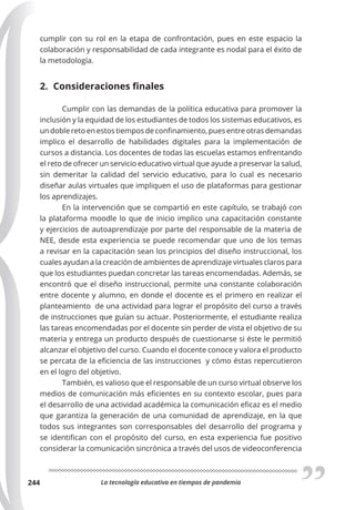 La tecnología educativa en tiempos de pandemia
244
cumplir con su rol en la etapa de confrontación, pues en este espacio la
colaboración y responsabilidad de cada integrante es nodal para el éxito de
la metodología.
2. Consideraciones finales
Cumplir con las demandas de la política educativa para promover la
inclusión y la equidad de los estudiantes de todos los sistemas educativos, es
un doble reto en estos tiempos de confinamiento, pues entre otras demandas
implico el desarrollo de habilidades digitales para la implementación de
cursos a distancia. Los docentes de todas las escuelas estamos enfrentando
el reto de ofrecer un servicio educativo virtual que ayude a preservar la salud,
sin demeritar la calidad del servicio educativo, para lo cual es necesario
diseñar aulas virtuales que impliquen el uso de plataformas para gestionar
los aprendizajes.
En la intervención que se compartió en este capítulo, se trabajó con
la plataforma moodle lo que de inicio implico una capacitación constante
y ejercicios de autoaprendizaje por parte del responsable de la materia de
NEE, desde esta experiencia se puede recomendar que uno de los temas
a revisar en la capacitación sean los principios del diseño instruccional, los
cuales ayudan a la creación de ambientes de aprendizaje virtuales claros para
que los estudiantes puedan concretar las tareas encomendadas. Además, se
encontró que el diseño instruccional, permite una constante colaboración
entre docente y alumno, en donde el docente es el primero en realizar el
planteamiento de una actividad para lograr el propósito del curso a través
de instrucciones que guían su actuar. Posteriormente, el estudiante realiza
las tareas encomendadas por el docente sin perder de vista el objetivo de su
materia y entrega un producto después de cuestionarse si éste le permitió
alcanzar el objetivo del curso. Cuando el docente conoce y valora el producto
se percata de la eficiencia de las instrucciones y cómo éstas repercutieron
en el logro del objetivo.
También, es valioso que el responsable de un curso virtual observe los
medios de comunicación más eficientes en su contexto escolar, pues para
el desarrollo de una actividad académica la comunicación eficaz es el medio
que garantiza la generación de una comunidad de aprendizaje, en la que
todos sus integrantes son corresponsables del desarrollo del programa y
se identifican con el propósito del curso, en esta experiencia fue positivo
considerar la comunicación sincrónica a través del usos de videoconferencia
 
