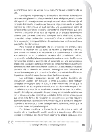 La tecnologia educativa en tiempos de pandemia 245
y asincrónica a través de videos, foros, chats. Por lo que se recomienda su
uso.
Otro aspecto importante para el desarrollo de un curso es la elección
de la metodología con la cual se pretende alcanzar el objetivo, en el curso de
NEE, que sirvió como ejemplo en este capítulo era indispensable trabajar el
concepto de inclusión educativa, por lo que se eligió como medio al modelo
cognitivo de intervención, el cual permitió una confrontación entre el
conocimiento experiencial y la teoría sobre el tema, encontrándose que para
favorecer la inclusión en las aulas se requiere de un proceso de formación
docente para que éste comprenda conceptos como diversidad, equidad,
comunidad, trabajo colaborativo, comunicación eficaz, accesibilidad a través
de la tecnología y tener posibilidades de recrearlos para implementarlos en
sus diseños de intervención.
Para mejorar el desempeño de los profesores de primaria para
favorecer la inclusión en sus aulas se retomó su experiencia en NEE
para diseñar sus clases y así reconstruir sus conocimientos a través de
acercamientos con su conocimiento experiencial al conocimiento teórico,
construcción individual y la construcción colaborativa, a través de diferentes
herramientas digitales, permitiendo el desarrollo de una comunicación
eficaz entre sus iguales para la generación de conocimientos con significado
para la realidad en donde desarrollan sus clases. Las actividades propuestas
partieron de la selección de recursos tecnológicos que favoreciera el
pensamiento conjunto y la comunicación eficaz, a través de los diferentes
dispositivos electrónicos con los que disponían los profesores.
Las actividades propuestas dentro del Modelo Cognitivo de
Intervención pueden ser similares a otras propuestas para trabajar
conceptos en un grupo, pero sin duda, el orden y el sentido con las que se
desarrollaron en esta experiencia implicaron otra forma de recuperar los
conocimientos previos de los estudiantes a través de las fases de oralidad,
elección de imágenes, redacción de conceptos y sobre todo la socialización
con el otro que ayuda a reconstruir realidades de los hechos o fenómenos
que viven. Esta forma de recuperar los conocimientos previos requiere
acompañarse de una evaluación formativa que ayude al estudiante a regular
su propio a aprendizaje, a través del seguimiento del mismo, acción que se
concretó a través del portafolio digital.
Por último, considerar la formación de los docentes a partir del
ejercicio de la investigación acción conlleva a experimentar diferentes
técnicas y estrategias que le permitan observar su propia clase, para que
 