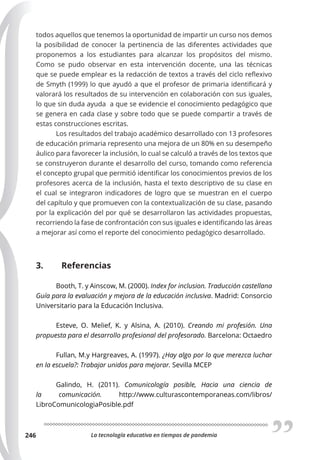 La tecnología educativa en tiempos de pandemia
246
todos aquellos que tenemos la oportunidad de impartir un curso nos demos
la posibilidad de conocer la pertinencia de las diferentes actividades que
proponemos a los estudiantes para alcanzar los propósitos del mismo.
Como se pudo observar en esta intervención docente, una las técnicas
que se puede emplear es la redacción de textos a través del ciclo reflexivo
de Smyth (1999) lo que ayudó a que el profesor de primaria identificará y
valorará los resultados de su intervención en colaboración con sus iguales,
lo que sin duda ayuda a que se evidencie el conocimiento pedagógico que
se genera en cada clase y sobre todo que se puede compartir a través de
estas construcciones escritas.
Los resultados del trabajo académico desarrollado con 13 profesores
de educación primaria represento una mejora de un 80% en su desempeño
áulico para favorecer la inclusión, lo cual se calculó a través de los textos que
se construyeron durante el desarrollo del curso, tomando como referencia
el concepto grupal que permitió identificar los conocimientos previos de los
profesores acerca de la inclusión, hasta el texto descriptivo de su clase en
el cual se integraron indicadores de logro que se muestran en el cuerpo
del capítulo y que promueven con la contextualización de su clase, pasando
por la explicación del por qué se desarrollaron las actividades propuestas,
recorriendo la fase de confrontación con sus iguales e identificando las áreas
a mejorar así como el reporte del conocimiento pedagógico desarrollado.
3. Referencias
Booth, T. y Ainscow, M. (2000). Index for inclusion. Traducción castellana
Guía para la evaluación y mejora de la educación inclusiva. Madrid: Consorcio
Universitario para la Educación Inclusiva.
Esteve, O. Melief, K. y Alsina, A. (2010). Creando mi profesión. Una
propuesta para el desarrollo profesional del profesorado. Barcelona: Octaedro
Fullan, M.y Hargreaves, A. (1997). ¿Hay algo por lo que merezca luchar
en la escuela?: Trabajar unidos para mejorar. Sevilla MCEP
Galindo, H. (2011). Comunicología posible, Hacia una ciencia de
la comunicación. http://www.culturascontemporaneas.com/libros/
LibroComunicologiaPosible.pdf
 