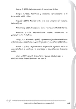 La tecnologia educativa en tiempos de pandemia 247
Geertz, C. (2003). La interpretación de las culturas. Gedisa
Gergen, K.(1996). Realidades y relaciones: Aproximaciones a la
construcción social. Paidos.
Huguet, T. (2007). Aprender juntos en el aula. Una propuesta inclusiva.
Editorial Graó
McKernan, J. (2001). Investigación-acción y curriculum. Madrid: Morata.
Moscovici, S.(2000). Representaciones sociales: Exploraciones en
psicología social. Polity Press
Ortega, S. y Castañeda, A. (2009). El formador de formadores en México:
Entre la escuela y la academia en Aprendizaje y desarrollo profesional. Santillana
Schön, D. (1994). La formación de profesionales reﬂexivos. Hacia un
nuevo diseño de la enseñanza y el aprendizaje en las profesiones. Barcelona:
Paidós.
Villar, Á. (1999). Un ciclo de enseñanza reﬂexiva. Estrategia para el
diseño curricular. España: Ediciones Mensajero.
 