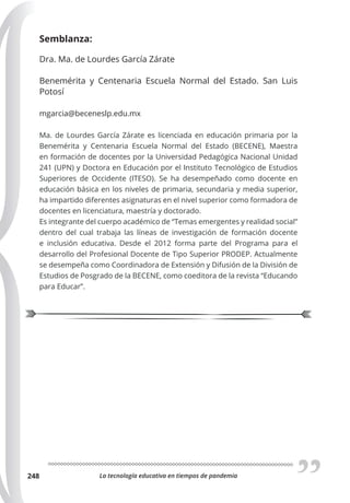 La tecnología educativa en tiempos de pandemia
248
Semblanza:
Dra. Ma. de Lourdes García Zárate
Benemérita y Centenaria Escuela Normal del Estado. San Luis
Potosí
mgarcia@beceneslp.edu.mx
Ma. de Lourdes García Zárate es licenciada en educación primaria por la
Benemérita y Centenaria Escuela Normal del Estado (BECENE), Maestra
en formación de docentes por la Universidad Pedagógica Nacional Unidad
241 (UPN) y Doctora en Educación por el Instituto Tecnológico de Estudios
Superiores de Occidente (ITESO). Se ha desempeñado como docente en
educación básica en los niveles de primaria, secundaria y media superior,
ha impartido diferentes asignaturas en el nivel superior como formadora de
docentes en licenciatura, maestría y doctorado.
Es integrante del cuerpo académico de “Temas emergentes y realidad social”
dentro del cual trabaja las líneas de investigación de formación docente
e inclusión educativa. Desde el 2012 forma parte del Programa para el
desarrollo del Profesional Docente de Tipo Superior PRODEP. Actualmente
se desempeña como Coordinadora de Extensión y Difusión de la División de
Estudios de Posgrado de la BECENE, como coeditora de la revista “Educando
para Educar”.
 