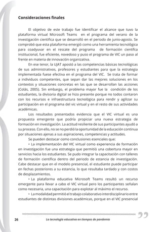 La tecnología educativa en tiempos de pandemia
26
Consideraciones finales
El objetivo de este trabajo fue identificar el alcance que tuvo la
plataforma virtual Microsoft Teams en el programa del verano de la
investigación cientifica que se desarrolló en el periodo de junio-agosto. Se
comprobó que esta plataforma emergió como una herramienta tecnológica
para coadyuvar en el rescate del programa de formación científca
institucional, fue eficiente, novedoso y puso el programa de VIC un paso al
frente en materia de innovación organizativa.
En ese tenor, la UJAT apostó a las competencias básicas tecnológicas
de sus administrativos, profesores y estudiantes para que la estrategia
implementada fuese efectiva en el programa del VIC. Se trata de formar
a individuos competentes, que sepan dar las mejores soluciones en los
contextos y situaciones concretas en las que se desarrollan las acciones
(Colás, 2005). Sin embargo, el problema mayor fue la condición de los
estudiantes, la divisoria digital se hizo presente porque no todos contaron
con los recursos e infraestructura tecnológica para rendir y agilizar su
participación en el programa del vic virtual y en el resto de sus actividades
académicas.
Los resultados presentados evidencia que el VIC virtual es una
propuesta emergente que podría propiciar una nueva estrategia de
formación en investigación. La actitud resiliente de sus participantes ayudó a
su proceso. Con ello, no se no perdió la oportunidad de la educación continua
por situaciones ajenas a sus aspiraciones, competencias y actitudes.
Se pueden destacar como conclusiones esenciales que:
• La implementación del VIC virtual como experiencia de formación
en investigación fue una estrategia que permitió una cobertura mayor en
servicios hacia los estudiantes. Se pudo integrar la capacitación con talleres
de formación científica dentro del periodo de estancia de investigación.
Cabe destacar que en el modelo presencial, el estudiante puede participar
en fechas posteriores a su estancia, lo que resultaba tardado y con costos
de desplazamientos.
• La plataforma educativa Microsoft Teams resultó un recurso
emergente para llevar a cabo el VIC virtual pero los participantes señalan
como necesaria, una capacitación para explotar al máximo el recurso.
• La modalidad permitió el trabajo colaborativo interdisciplinario entre
estudiantes de distintas divisiones académicas, porque en el VIC presencial
 