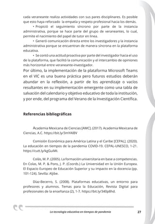 La tecnologia educativa en tiempos de pandemia 27
cada veraneante realiza actividades con sus pares disciplinares. Es posible
que esto haya reforzado la empatía y respeto profesional hacia los demás.
• Propició el seguimiento síncrono por parte de la instancia
administrativa, porque se hace parte del grupo de veraneantes, lo cual,
permite el nacimiento del papel de tutor en linea.
• Generó comunicación directa entre los investigadores y la instancia
administrativa porque se encuentran de manera síncrona en la plataforma
educativa.
• Se contó una actitud proactiva por parte del investigador hacia el uso
de la plataforma, que facilitó la comunicación y el intercambio de opiniones
más horizontal entre veraneante-investigador.
Por último, la implementación de la plataforma Microsoft Teams
en el VIC es una buena práctica pero futuros estudios deberán
abundar en la reflexión, a partir de los aprendizaje o vacíos
resultantes en su implementación emergente como una tabla de
salvación del calendario y objetivo educativo de toda la institución,
y por ende, del programa del Verano de la Investigación Científica.
Referencias bibliográficas
Academia Mexicana de Ciencias [AMC]. (2017). Academia Mexicana de
Ciencias, A.C. https://bit.ly/3mYAIBV
Comisión Económica para América Latina y el Caribe [CEPAL]. (2020).
La educación en tiempos de la pandemia COVID-19. CEPAL-UNESCO, 1-21.
https://cutt.ly/kgGuiMI.
Colás, M. P. (2005). La formación universitaria en base a competencias.
En Colas, M. P. & Pons, J. P. (Coords.) La Universidad en la Unión Europea.
El Espacio Europeo de Educación Superior y su impacto en la docencia (pp.
101-124). Sevilla: Aljibe.
Díaz-Becerro, S. (2008). Plataformas educativas, un entorno para
profesores y alumnos. Temas para la Educación, Revista Digital para
profesionales de la enseñanza (2), 1-7. https://bit.ly/340p8hd.
 