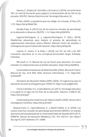 La tecnología educativa en tiempos de pandemia
28
Espuny, C., Gisbert, M., González, J. & Cordura, J. (2010). Los seminarios
TAC. Un reto de formación para asegurar la dinamización de las TAC en las
escuelas. EDUTEC, Revista Electrónica de Tecnología Educativa, 34.
El País. (2020). La pandemia que nos obligó ser virtuales. El País, (27),
1-75. https://bit.ly/36bAC3W.
Hiraldo-Trejo, R. (2013) Uso de los entornos virtuales de aprendizaje
en la educación a distancia. EDUTEC, 1-14. https://bit.ly/360VlYb.
Lagunes-Domínguez, A. y Lagunes-Domínguez, P. (Eds.). (2018).
Plataformas educativas para mejorar el proceso de aprendizaje en
organizaciones educativas. Jalisco, México: Editorial Centro de estudios e
investigaciones para el desarrollo docente. https://bit.ly/2FXycLM.
Latorre, E., Castro, K. & Potes, I. (2018). Las TIC, las TAC y las TEP:
innovación educativa en la era conceptual.Universidad Sergio Arboleda.
Colombia.
Microsoft. (s. f.). Manual de uso de Teams para docentes. Un nuevo
estándar en colaboración para el ámbito educativo. https://bit.ly/3ja9Wo4.
Universidad Complutense de Madrid [UCM]. (2020). Microsoft Teams:
Manual de Uso. V2.0 MAY 2020, Servicios Informáticos, 1-17. https://bit.
ly/2EwzZ9P
Secretaría de Educación Pública [SEP]. (2020). 10 sugerencias para la
educación durante la emergencia por COVID-19. https://cutt.ly/BgFVmZo
Torres-Cañizález, P.C. y Cobo-Beltrán, J.K. (2017). Tecnología educativa
y su papel en el logro de los fines de la educación. Educere, 21(68),31-40.
https://bit.ly/3clyqrT
Universidad Juárez Autónoma de Tabasco [UJAT]. (2020). Verano de la
Investigación Científica. https://bit.ly/2S1Jlh5
Vázquez-Cano, E., López-Meneses, E., y Martín-Padilla, A. H. (2018). Los
nuevos entornos virtuales de aprendizaje permanente (MOOC). Un estudio
diacrónico del estudiantado de la Universidad Pablo de Olavide (2015-2017).
EDMETIC, Revista de Educación Mediática y TIC, 7(1), 350-371. doi: https://
doi.org/10.21071/edmetic.v7i1.10080
 