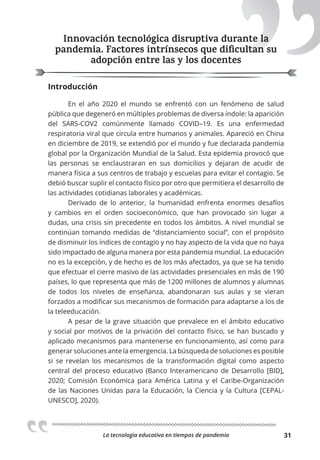 La tecnologia educativa en tiempos de pandemia 31
Innovación tecnológica disruptiva durante la
pandemia. Factores intrínsecos que diﬁcultan su
adopción entre las y los docentes
Introducción
En el año 2020 el mundo se enfrentó con un fenómeno de salud
pública que degeneró en múltiples problemas de diversa índole: la aparición
del SARS-COV2 comúnmente llamado COVID–19. Es una enfermedad
respiratoria viral que circula entre humanos y animales. Apareció en China
en diciembre de 2019, se extendió por el mundo y fue declarada pandemia
global por la Organización Mundial de la Salud. Esta epidemia provocó que
las personas se enclaustraran en sus domicilios y dejaran de acudir de
manera física a sus centros de trabajo y escuelas para evitar el contagio. Se
debió buscar suplir el contacto físico por otro que permitiera el desarrollo de
las actividades cotidianas laborales y académicas.
Derivado de lo anterior, la humanidad enfrenta enormes desafíos
y cambios en el orden socioeconómico, que han provocado sin lugar a
dudas, una crisis sin precedente en todos los ámbitos. A nivel mundial se
continúan tomando medidas de “distanciamiento social”, con el propósito
de disminuir los índices de contagio y no hay aspecto de la vida que no haya
sido impactado de alguna manera por esta pandemia mundial. La educación
no es la excepción, y de hecho es de los más afectados, ya que se ha tenido
que efectuar el cierre masivo de las actividades presenciales en más de 190
países, lo que representa que más de 1200 millones de alumnos y alumnas
de todos los niveles de enseñanza, abandonaran sus aulas y se vieran
forzados a modificar sus mecanismos de formación para adaptarse a los de
la teleeducación.
A pesar de la grave situación que prevalece en el ámbito educativo
y social por motivos de la privación del contacto físico, se han buscado y
aplicado mecanismos para mantenerse en funcionamiento, así como para
generar soluciones ante la emergencia. La búsqueda de soluciones es posible
si se revelan los mecanismos de la transformación digital como aspecto
central del proceso educativo (Banco Interamericano de Desarrollo [BID],
2020; Comisión Económica para América Latina y el Caribe-Organización
de las Naciones Unidas para la Educación, la Ciencia y la Cultura [CEPAL-
UNESCO], 2020).
Innovación tecnológica disruptiva durante la
pandemia. Factores intrínsecos que diﬁcultan su
 