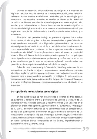 La tecnología educativa en tiempos de pandemia
32
Gracias al desarrollo de plataformas tecnológicas y al Internet, se
lograron reactivar muchos centros de trabajo y educativos, y las personas
debieron asumir nuevas modalidades mediadas por la tecnología para
interactuar. Las escuelas de todos los niveles se vieron en la necesidad
de utilizar ambientes virtuales de aprendizaje para no interrumpir el ciclo,
escolar, y las universidades no fueron la excepción. Lo anterior significa la
disrupción de la lógica aprendida en el sistema educativo convencional, que
implica un cambio de dinámica de la transferencia del conocimiento y la
enseñanza.
El objetivo del presente trabajo es presentar algunos datos sobre
las experiencias de los y las profesoras universitarias, a propósito de la
adopción de una innovación tecnológica disruptiva motivada por causa de
este obligado distanciamiento social. En el caso de la universidad de estudio,
como una medida para continuar con los programas educativos durante
la epidemia del COVID19 se implementaron aulas virtuales, a través del
sistema Microsoft Teams. La intempestiva medida provocó en un principio
cierto tipo de resistencia tanto entre profesores y profesoras como en las
y los estudiantes, por lo que se estuvieron aplicando cuestionarios que
permitieran darle seguimiento al desarrollo de la estrategia.
Sobre la base conceptual y teórica de la difusión y adopción de las
innovaciones se diseñaron algunos instrumentos. Uno de ellos se orientó a
identificar los factores intrínsecos y extrínsecos que pudieran convertirse en
barreras para la adopción de la innovación tecnológica. En este reporte se
presentan solamente los resultados de los factores intrínsecos inherentes
a los y las profesoras, los cuales representan una barrera u obstáculo en la
adopción.
Disrupción de innovaciones tecnológicas
En los estudios que se han desarrollado a lo largo de tres décadas
se evidencia la relación entre la percepción de utilidad y facilidad de las
tecnologías y las actitudes positivas y negativas de los y las usuarias en el
proceso de enseñanza–aprendizaje (Arancibia et ál., 2019; Davis, 1993; Sugar
et ál., 2004). En dichos estudios se ha demostrado que las características
de los y las participantes determinan en gran medida la adopción de las
innovaciones tecnológicas (IT). Las tecnologías pueden apoyar a la mejora de
la calidad educativa y dar soporte a la transformación en la práctica educativa
en tanto cumplan ciertas condiciones en su diseño, implementación y
evaluación (Cabrol y Severin, 2010).
 