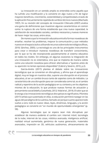 La tecnologia educativa en tiempos de pandemia 33
La innovación en un sentido amplio es entendida como aquello que
ha sufrido una modificación y lo convierte en algo nuevo a fin de lograr
mayores beneficios, crecimiento, sostenibilidad y competitividad a través de
la aplicación frecuentemente repetida de cambios técnicos nuevos (Machado
1997). En su revisión del concepto de innovación Cilleruelo (2007) analiza
una gama de definiciones que muestran algunas características en común
como: la ruptura de una forma establecida que crea nueva capacidad, la
satisfacción de necesidades sociales, cambios necesarios y nuevas maneras
de hacer mejor las cosas, entre otras.
De manera que la innovación educativa entraña formas novedosas de
enseñar, resolver los problemas, mejorar la comunicación y usar métodos
nuevosenelespacioáulicoutilizandorecursossobretodotecnológicos(Rivas,
2018; Sánchez, 2005). La tecnología es uno de los principales instrumentos
para crear e introducir maneras novedosas de transferir conocimiento,
por lo que se ha ido incorporando paulatinamente al sistema educativo
en todos los niveles. Sin embargo, en algunas ocasiones la integración de
una innovación no es sistemática, sino que se implanta de manera súbita
como una solución novedosa para ofrecer alternativas a “quienes antes de
su aparición no tenían opciones disponibles” (Cabrol y Severin, 2010, p.2).
García–Aretio (2017) plantea el debate sobre las innovaciones
tecnológicas que se convierten en disruptivas, y afirma que el aprendizaje
digital, muy en boga en nuestros días, supone una disrupción en el proceso
educativo, al ser un cambio brusco tanto de soportes como de métodos. La
característica de una disrupción para ser considerada como tal, es el cambio
radical y repentino de la acción pedagógica en su contexto y en los objetivos
mismos de la educación, lo que produce nuevas formas de actuación y
pensamiento social (Adell y Castañeda, 2012; Vidal et al., 2019). El valor que se
le otorga a las innovaciones tecnológicas disruptivas es significativo, Pilonieta
(2017) señala que sustentada en ellas, la educación permitirá navegar en las
aguas del paradigma de la cuántica, llamado así porque cuanto aparece todo
vuelve a cero, todo es nuevo: ideas, leyes, dinámicas, lenguajes, y la acción
pedagógica se convierte en “un mundo de oportunidades emergentes” (p.
58).
Algunas tecnologías que se espera sean más disruptivas por
establecer de manera evidente el cambio son: internet móvil, tecnología
de la nube, internet de las cosas, robótica avanzada, inteligencia artificial,
realidad virtual aumentada, genómica de nueva generación, materiales
avanzados, impresión en 3D, vehículos autónomos, almacenamiento de
 
