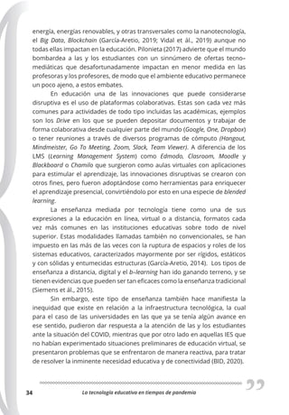 La tecnología educativa en tiempos de pandemia
34
energía, energías renovables, y otras transversales como la nanotecnología,
el Big Data, Blockchain (García-Aretio, 2019; Vidal et ál., 2019) aunque no
todas ellas impactan en la educación. Pilonieta (2017) advierte que el mundo
bombardea a las y los estudiantes con un sinnúmero de ofertas tecno–
mediáticas que desafortunadamente impactan en menor medida en las
profesoras y los profesores, de modo que el ambiente educativo permanece
un poco ajeno, a estos embates.
En educación una de las innovaciones que puede considerarse
disruptiva es el uso de plataformas colaborativas. Estas son cada vez más
comunes para actividades de todo tipo incluidas las académicas, ejemplos
son los Drive en los que se pueden depositar documentos y trabajar de
forma colaborativa desde cualquier parte del mundo (Google, One, Dropbox)
o tener reuniones a través de diversos programas de cómputo (Hangout,
Mindmeister, Go To Meeting, Zoom, Slack, Team Viewer). A diferencia de los
LMS (Learning Management System) como Edmodo, Clasroom, Moodle y
Blackboard o Chamilo que surgieron como aulas virtuales con aplicaciones
para estimular el aprendizaje, las innovaciones disruptivas se crearon con
otros fines, pero fueron adoptándose como herramientas para enriquecer
el aprendizaje presencial, convirtiéndolo por esto en una especie de blended
learning.
La enseñanza mediada por tecnología tiene como una de sus
expresiones a la educación en línea, virtual o a distancia, formatos cada
vez más comunes en las instituciones educativas sobre todo de nivel
superior. Estas modalidades llamadas también no convencionales, se han
impuesto en las más de las veces con la ruptura de espacios y roles de los
sistemas educativos, caracterizados mayormente por ser rígidos, estáticos
y con sólidas y entumecidas estructuras (García-Aretio, 2014). Los tipos de
enseñanza a distancia, digital y el b–learning han ido ganando terreno, y se
tienen evidencias que pueden ser tan eficaces como la enseñanza tradicional
(Siemens et ál., 2015).
Sin embargo, este tipo de enseñanza también hace manifiesta la
inequidad que existe en relación a la infraestructura tecnológica, la cual
para el caso de las universidades en las que ya se tenía algún avance en
ese sentido, pudieron dar respuesta a la atención de las y los estudiantes
ante la situación del COVID, mientras que por otro lado en aquellas IES que
no habían experimentado situaciones preliminares de educación virtual, se
presentaron problemas que se enfrentaron de manera reactiva, para tratar
de resolver la inminente necesidad educativa y de conectividad (BID, 2020).
 
