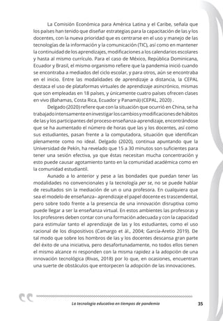 La tecnologia educativa en tiempos de pandemia 35
La Comisión Económica para América Latina y el Caribe, señala que
los países han tenido que diseñar estrategias para la capacitación de las y los
docentes, con la nueva prioridad que es centrarse en el uso y manejo de las
tecnologías de la información y la comunicación (TIC), así como en mantener
la continuidad de los aprendizajes, modificaciones a los calendarios escolares
y hasta al mismo currículo. Para el caso de México, República Dominicana,
Ecuador y Brasil, el mismo organismo refiere que la pandemia inició cuando
se encontraba a mediados del ciclo escolar, y para otros, aún se encontraba
en el inicio. Entre las modalidades de aprendizaje a distancia, la CEPAL
destaca el uso de plataformas virtuales de aprendizaje asincrónico, mismas
que son empleadas en 18 países, y únicamente cuatro países ofrecen clases
en vivo (Bahamas, Costa Rica, Ecuador y Panamá) (CEPAL, 2020) .
Delgado (2020) refiere que con la situación que ocurrió en China, se ha
trabajadointensamenteeninvestigarloscambiosymodificacionesdehábitos
de las y los participantes del proceso enseñanza-aprendizaje, encontrándose
que se ha aumentado el número de horas que las y los docentes, así como
sus estudiantes, pasan frente a la computadora, situación que identifican
plenamente como no ideal. Delgado (2020), continua apuntando que la
Universidad de Pekín, ha revelado que 15 a 30 minutos son suficientes para
tener una sesión efectiva, ya que éstas necesitan mucha concentración y
esto puede causar agotamiento tanto en la comunidad académica como en
la comunidad estudiantil.
Aunado a lo anterior y pese a las bondades que puedan tener las
modalidades no convencionales y la tecnología per se, no se puede hablar
de resultados sin la mediación de un o una profesora. En cualquiera que
sea el modelo de enseñanza– aprendizaje el papel docente es trascendental,
pero sobre todo frente a la presencia de una innovación disruptiva como
puede llegar a ser la enseñanza virtual. En estos ambientes las profesoras y
los profesores deben contar con una formación adecuada y con la capacidad
para estimular tanto el aprendizaje de las y los estudiantes, como el uso
racional de los dispositivos (Camargo et ál., 2004; García-Aretio 2019). De
tal modo que sobre los hombros de las y los docentes descansa gran parte
del éxito de una iniciativa, pero desafortunadamente, no todos ellos tienen
el mismo alcance ni responden con la misma rapidez a la adopción de una
innovación tecnológica (Rivas, 2018) por lo que, en ocasiones, encuentran
una suerte de obstáculos que entorpecen la adopción de las innovaciones.
 