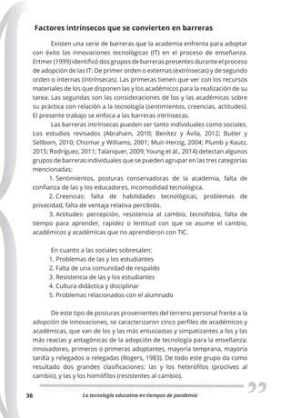 La tecnología educativa en tiempos de pandemia
36
Factores intrínsecos que se convierten en barreras
Existen una serie de barreras que la academia enfrenta para adoptar
con éxito las innovaciones tecnológicas (IT) en el proceso de enseñanza.
Ertmer (1999) identificó dos grupos de barreras presentes durante el proceso
de adopción de las IT: De primer orden o externas (extrínsecas) y de segundo
orden o internas (intrínsecas). Las primeras tienen que ver con los recursos
materiales de los que disponen las y los académicos para la realización de su
tarea. Las segundas son las consideraciones de los y las académicas sobre
su práctica con relación a la tecnología (sentimientos, creencias, actitudes).
El presente trabajo se enfoca a las barreras intrínsecas.
Las barreras intrínsecas pueden ser tanto individuales como sociales.
Los estudios revisados (Abraham, 2010; Benítez y Ávila, 2012; Butler y
Sellbom, 2010; Chizmar y Williams, 2001; Muir-Herzig, 2004; Plumb y Kautz,
2015; Rodríguez, 2011; Talanquer, 2009; Young et ál., 2014) detectan algunos
grupos de barreras individuales que se pueden agrupar en las tres categorías
mencionadas:
1. Sentimientos, posturas conservadoras de la academia, falta de
confianza de las y los educadores, incomodidad tecnológica.
2. Creencias: falta de habilidades tecnológicas, problemas de
privacidad, falta de ventaja relativa percibida.
3. Actitudes: percepción, resistencia al cambio, tecnofobia, falta de
tiempo para aprender, rapidez o lentitud con que se asume el cambio,
académicos y académicas que no aprendieron con TIC.
En cuanto a las sociales sobresalen:
1. Problemas de las y los estudiantes
2. Falta de una comunidad de respaldo
3. Resistencia de las y los estudiantes
4. Cultura didáctica y disciplinar
5. Problemas relacionados con el alumnado
De este tipo de posturas provenientes del terreno personal frente a la
adopción de innovaciones, se caracterizaron cinco perfiles de académicos y
académicas, que van de los y las más entusiastas y simpatizantes a los y las
más reacias y antagónicas de la adopción de tecnología para la enseñanza:
innovadores, primeros o primeras adoptantes, mayoría temprana, mayoría
tardía y relegados o relegadas (Rogers, 1983). De todo este grupo da como
resultado dos grandes clasificaciones: las y los heterófilos (proclives al
cambio), y las y los homófilos (resistentes al cambio).
 