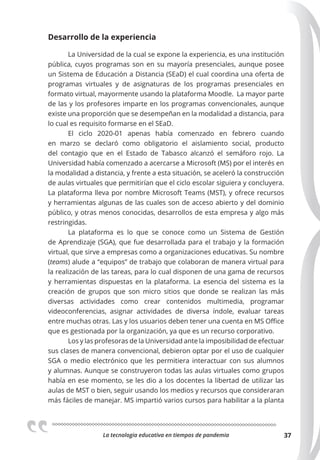 La tecnologia educativa en tiempos de pandemia 37
Desarrollo de la experiencia
La Universidad de la cual se expone la experiencia, es una institución
pública, cuyos programas son en su mayoría presenciales, aunque posee
un Sistema de Educación a Distancia (SEaD) el cual coordina una oferta de
programas virtuales y de asignaturas de los programas presenciales en
formato virtual, mayormente usando la plataforma Moodle. La mayor parte
de las y los profesores imparte en los programas convencionales, aunque
existe una proporción que se desempeñan en la modalidad a distancia, para
lo cual es requisito formarse en el SEaD.
El ciclo 2020-01 apenas había comenzado en febrero cuando
en marzo se declaró como obligatorio el aislamiento social, producto
del contagio que en el Estado de Tabasco alcanzó el semáforo rojo. La
Universidad había comenzado a acercarse a Microsoft (MS) por el interés en
la modalidad a distancia, y frente a esta situación, se aceleró la construcción
de aulas virtuales que permitirían que el ciclo escolar siguiera y concluyera.
La plataforma lleva por nombre Microsoft Teams (MST), y ofrece recursos
y herramientas algunas de las cuales son de acceso abierto y del dominio
público, y otras menos conocidas, desarrollos de esta empresa y algo más
restringidas.
La plataforma es lo que se conoce como un Sistema de Gestión
de Aprendizaje (SGA), que fue desarrollada para el trabajo y la formación
virtual, que sirve a empresas como a organizaciones educativas. Su nombre
(teams) alude a “equipos” de trabajo que colaboran de manera virtual para
la realización de las tareas, para lo cual disponen de una gama de recursos
y herramientas dispuestas en la plataforma. La esencia del sistema es la
creación de grupos que son micro sitios que donde se realizan las más
diversas actividades como crear contenidos multimedia, programar
videoconferencias, asignar actividades de diversa índole, evaluar tareas
entre muchas otras. Las y los usuarios deben tener una cuenta en MS Office
que es gestionada por la organización, ya que es un recurso corporativo.
Los y las profesoras de la Universidad ante la imposibilidad de efectuar
sus clases de manera convencional, debieron optar por el uso de cualquier
SGA o medio electrónico que les permitiera interactuar con sus alumnos
y alumnas. Aunque se construyeron todas las aulas virtuales como grupos
había en ese momento, se les dio a los docentes la libertad de utilizar las
aulas de MST o bien, seguir usando los medios y recursos que consideraran
más fáciles de manejar. MS impartió varios cursos para habilitar a la planta
 