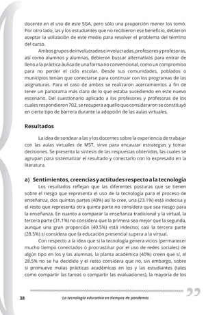 La tecnología educativa en tiempos de pandemia
38
docente en el uso de este SGA, pero sólo una proporción menor los tomó.
Por otro lado, las y los estudiantes que no recibieron ese beneficio, debieron
aceptar la utilización de este medio para resolver el problema del término
del curso.
Ambosgruposdeinvolucradoseinvolucradas,profesoresyprofesoras,
así como alumnos y alumnas, debieron buscar alternativas para entrar de
lleno a la práctica áulica de una forma no convencional, como un compromiso
para no perder el ciclo escolar. Desde sus comunidades, poblados o
municipios tenían que conectarse para continuar con los programas de las
asignaturas. Para el caso de ambos se realizaron acercamientos a fin de
tener un panorama más claro de lo que estaba sucediendo en este nuevo
escenario. Del cuestionario aplicado a los profesores y profesoras de los
cuales respondieron 702, se recupera aquello que consideraron se constituyó
en cierto tipo de barrera durante la adopción de las aulas virtuales.
Resultados
La idea de sondear a las y los docentes sobre la experiencia de trabajar
con las aulas virtuales de MST, sirve para encauzar estrategias y tomar
decisiones. Se presenta la síntesis de las respuestas obtenidas, las cuales se
agrupan para sistematizar el resultado y conectarlo con lo expresado en la
literatura.
a) Sentimientos,creenciasyactitudesrespectoalatecnología
Los resultados reflejan que las diferentes posturas que se tienen
sobre el riesgo que representa el uso de la tecnología para el proceso de
enseñanza, dos quintas partes (40%) así lo cree, una (23.1%) está indecisa y
el resto que representa otra quinta parte no considera que sea riesgo para
la enseñanza. En cuanto a comparar la enseñanza tradicional y la virtual, la
tercera parte (31.1%) no considera que la primera sea mejor que la segunda,
aunque una gran proporción (40.5%) está indeciso; casi la tercera parte
(28.5%) sí considera que la educación presencial supera a la virtual.
Con respecto a la idea que si la tecnología genera vicios (permanecer
mucho tiempo conectados o procrastinar por el uso de redes sociales) de
algún tipo en los y las alumnas, la planta académica (40%) creen que sí, el
28.5% no se ha decidido y el resto considera que no, sin embargo, sobre
si promueve malas prácticas académicas en los y las estudiantes (tales
como compartir las tareas o compartir las evaluaciones), la mayoría de los
 