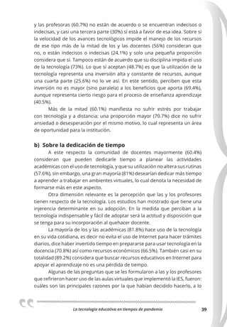 La tecnologia educativa en tiempos de pandemia 39
y las profesoras (60.7%) no están de acuerdo o se encuentran indecisos o
indecisas, y casi una tercera parte (30%) sí está a favor de esa idea. Sobre si
la velocidad de los avances tecnológicos impide el manejo de los recursos
de ese tipo más de la mitad de los y las docentes (56%) consideran que
no, o están indecisos o indecisas (24.1%) y solo una pequeña proporción
considera que sí. Tampoco están de acuerdo que su disciplina impida el uso
de la tecnología (73%). Lo que sí aceptan (48.7%) es que la utilización de la
tecnología representa una inversión alta y constante de recursos, aunque
una cuarta parte (25.6%) no lo ve así. En este sentido, perciben que esta
inversión no es mayor (sino paralela) a los beneficios que aporta (69.4%),
aunque representa cierto riesgo para el proceso de enseñanza aprendizaje
(40.5%).
Más de la mitad (60.1%) manifiesta no sufrir estrés por trabajar
con tecnología y a distancia; una proporción mayor (70.7%) dice no sufrir
ansiedad o desesperación por el mismo motivo, lo cual representa un área
de oportunidad para la institución.
b) Sobre la dedicación de tiempo
A este respecto la comunidad de docentes mayormente (60.4%)
consideran que pueden dedicarle tiempo a planear las actividades
académicas con el uso de tecnología, y que su utilización no altera sus rutinas
(57.6%), sin embargo, una gran mayoría (81%) desearían dedicar más tiempo
a aprender a trabajar en ambientes virtuales, lo cual denota la necesidad de
formarse más en este aspecto.
Otra dimensión relevante es la percepción que las y los profesores
tienen respecto de la tecnología. Los estudios han mostrado que tiene una
injerencia determinante en su adopción. En la medida que perciban a la
tecnología indispensable y fácil de adoptar será la actitud y disposición que
se tenga para su incorporación al quehacer docente.
La mayoría de los y las académicas (81.8%) hace uso de la tecnología
en su vida cotidiana, es decir no evita el uso de Internet para hacer trámites
diarios, dice haber invertido tiempo en prepararse para usar tecnología en la
docencia (70.8%) así como recursos económicos (66.5%). También casi en su
totalidad (89.2%) considera que buscar recursos educativos en Internet para
apoyar el aprendizaje no es una pérdida de tiempo.
Algunas de las preguntas que se les formularon a las y los profesores
que refirieron hacer uso de las aulas virtuales que implementó la IES, fueron:
cuáles son las principales razones por la que habían decidido hacerlo, a lo
 
