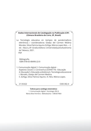 Dados Internacionais de Catalogação na Publicação (CIP)
(Câmara Brasileira do Livro, SP, Brasil)
La Tecnología educativa en tiempos de pandemia[livro
eletrônico] / coordenadoras Gladys del Carmen Medina
Morales, Silvia Patricia Aquino Zúñiga, Márcia Lopes Reis. -- 2.
ed.--Bauru,SP:GradusEditora:UniversidadJuárezAutónoma
de Tabasco, 2021.
PDF
Bibliografía
ISBN 978-65-88496-22-0
1. Comunicação digital 2. Comunicação digital -
Aspectos sociais 3. Coronavírus (COVID-19) - Educação
4. Educação 5. Educação a distância 6. Tecnologia educacional
I. Morales, Gladys del Carmen Medina.
II. Zúñiga, Silvia Patricia Aquino. III. Reis, Márcia Lopes.
21-55322 CDD-302.4
Índices para catálogo sistemático:
1. Comunicação digital : Sociologia 302.4
Maria Alice Ferreira - Bibliotecária - CRB-8/7964
 