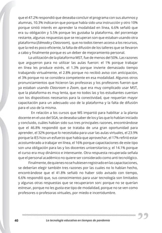 La tecnología educativa en tiempos de pandemia
40
que el 47.2% respondió que deseaba concluir el programa con sus alumnos y
alumnas, 10.3% indicaron que porque había sido una instrucción y otro 10%
porque sintió interés en aprender la modalidad en línea, 6.6% señaló que
era su obligación y 5.5% porque les gustaba la plataforma, del porcentaje
restante, algunas respuestas que se recuperan son que estaban usando otra
plataforma (Edmodo y Classroom), que no todos tienen acceso a los recursos,
que la red es poco eficiente, la falta de difusión de los talleres que se llevaron
a cabo y finalmente porque es un deber de mejoramiento personal.
La utilización de la plataforma MST, fue de menos del 50%. Las razones
que arguyeron para no utilizar las aulas fueron: el 1% porque trabajar
en línea les produce estrés, el 1.3% porque invierte demasiado tiempo
trabajando virtualmente, el 2.8% porque no recibió aviso con anticipación,
el 3% porque no se considera competente en esa modalidad. Algunos otros
pronunciamientos que hicieron las profesoras y los profesores fueron que
ya estaban usando Classroom o Zoom, que era muy complicado usar MST,
que la plataforma es muy lenta, que no todos las y los estudiantes cuentan
con los dispositivos necesarios para la conectividad, que requerían mayor
capacitación para un adecuado uso de la plataforma y la falta de difusión
para el uso de la misma.
En relación a los cursos que MS impartió para habilitar a la planta
docente en el uso del SGA, se deseaba saber de los y las que lo habían iniciado
y concluido, cuáles habían sido sus tres principales razones, encontrándose
que el 46.8% respondió que se trataba de una gran oportunidad para
aprender, el 32% porque lo necesitaba para usar las aulas virtuales, el 23.9%
porque la IES hizo un esfuerzo que había que aprovechar, el 17% refirió estar
acostumbrado a trabajar en línea, el 16% porque capacitaciones de este tipo
son una obligación para las y los docentes universitarios y, el 14.1% porque
el curso era muy dinámico e interesante. Otra respuesta recuperada señala
que el personal académico no quiere ser considerado como anti tecnológico.
Finalmente,dequienesnosehubiesenregistradoenlascapacitaciones,
se deberían elegir también tres razones por las cuales no lo habían hecho,
encontrándose que el 41.8% señaló no haber sido avisado con tiempo,
6.6% respondió que, sus conocimientos para usar tecnología son limitados
y algunas otras respuestas que se recuperaron son: porque no se querían
estresar, porque no les gusta ese tipo de modalidad, porque no se ven como
profesores o profesoras virtuales, por miedo e incertidumbre.
 
