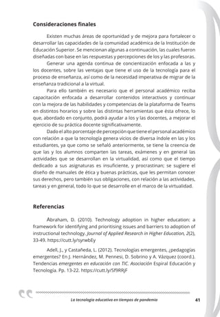 La tecnologia educativa en tiempos de pandemia 41
Consideraciones finales
Existen muchas áreas de oportunidad y de mejora para fortalecer o
desarrollar las capacidades de la comunidad académica de la Institución de
Educación Superior. Se mencionan algunas a continuación, las cuales fueron
diseñadas con base en las respuestas y percepciones de los y las profesoras.
Generar una agenda continua de concientización enfocada a las y
los docentes, sobre las ventajas que tiene el uso de la tecnología para el
proceso de enseñanza, así como de la necesidad imperativa de migrar de la
enseñanza tradicional a la virtual.
Para ello también es necesario que el personal académico reciba
capacitación enfocada a desarrollar contenidos interactivos y continuar
con la mejora de las habilidades y competencias de la plataforma de Teams
en distintos horarios y sobre las distintas herramientas que ésta ofrece, lo
que, abordado en conjunto, podrá ayudar a los y las docentes, a mejorar el
ejercicio de su práctica docente significativamente.
Dado el alto porcentaje de percepción que tiene el personal académico
con relación a que la tecnología genera vicios de diversa índole en las y los
estudiantes, ya que como se señaló anteriormente, se tiene la creencia de
que las y los alumnos comparten las tareas, exámenes y en general las
actividades que se desarrollan en la virtualidad, así como que el tiempo
dedicado a sus asignaturas es insuficiente, y procrastinan; se sugiere el
diseño de manuales de ética y buenas prácticas, que les permitan conocer
sus derechos, pero también sus obligaciones, con relación a las actividades,
tareas y en general, todo lo que se desarrolle en el marco de la virtualidad.
Referencias
Abraham, D. (2010). Technology adoption in higher education: a
framework for identifying and prioritising issues and barriers to adoption of
instructional technology. Journal of Applied Research in Higher Education, 2(2),
33-49. https://cutt.ly/syrwbEy
Adell, J., y Castañeda, L. (2012). Tecnologías emergentes, ¿pedagogías
emergentes? En J. Hernández, M. Pennesi, D. Sobrino y A. Vázquez (coord.).
Tendencias emergentes en educación con TIC. Asociación Espiral Educación y
Tecnología. Pp. 13-22. https://cutt.ly/Sf9RRjF
 