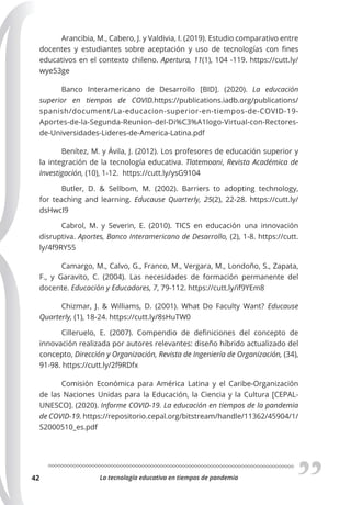 La tecnología educativa en tiempos de pandemia
42
Arancibia, M., Cabero, J. y Valdivia, I. (2019). Estudio comparativo entre
docentes y estudiantes sobre aceptación y uso de tecnologías con fines
educativos en el contexto chileno. Apertura, 11(1), 104 -119. https://cutt.ly/
wye53ge
Banco Interamericano de Desarrollo [BID]. (2020). La educación
superior en tiempos de COVID.https://publications.iadb.org/publications/
spanish/document/La-educacion-superior-en-tiempos-de-COVID-19-
Aportes-de-la-Segunda-Reunion-del-Di%C3%A1logo-Virtual-con-Rectores-
de-Universidades-Lideres-de-America-Latina.pdf
Benítez, M. y Ávila, J. (2012). Los profesores de educación superior y
la integración de la tecnología educativa. Tlatemoani, Revista Académica de
Investigación, (10), 1-12. https://cutt.ly/ysG9104
Butler, D. & Sellbom, M. (2002). Barriers to adopting technology,
for teaching and learning. Educause Quarterly, 25(2), 22-28. https://cutt.ly/
dsHwcI9
Cabrol, M. y Severin, E. (2010). TICS en educación una innovación
disruptiva. Aportes, Banco Interamericano de Desarrollo, (2), 1-8. https://cutt.
ly/4f9RY55
Camargo, M., Calvo, G., Franco, M., Vergara, M., Londoño, S., Zapata,
F., y Garavito, C. (2004). Las necesidades de formación permanente del
docente. Educación y Educadores, 7, 79-112. https://cutt.ly/if9YEm8
Chizmar, J. & Williams, D. (2001). What Do Faculty Want? Educause
Quarterly, (1), 18-24. https://cutt.ly/8sHuTW0
Cilleruelo, E. (2007). Compendio de definiciones del concepto de
innovación realizada por autores relevantes: diseño híbrido actualizado del
concepto, Dirección y Organización, Revista de Ingeniería de Organización, (34),
91-98. https://cutt.ly/2f9RDfx
Comisión Económica para América Latina y el Caribe-Organización
de las Naciones Unidas para la Educación, la Ciencia y la Cultura [CEPAL-
UNESCO]. (2020). Informe COVID-19. La educación en tiempos de la pandemia
de COVID-19. https://repositorio.cepal.org/bitstream/handle/11362/45904/1/
S2000510_es.pdf
 